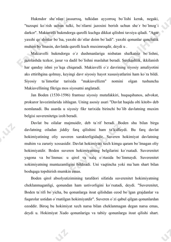 xudo qonunlariga va tabiiy qonunlarga itoat qilishi shart. bundan tashqari, deydi boden, suveren fuqarolarning xususiy mulkini hurmat qilishi, unga tajavvuz qilmasligi zarur. suverenitet yagona va bo`linmas bo`lganligi uchun doim bir shaxs yoki bir majlis qo`lida bo`ladi. suverenitet yo qirol, yo aristokratiya, yo xalq qo`lida bo`lishi mumkin. u bir necha turli organlar o`rtasida tahsimlanmaydi, yoki navbat bilan undan foydalanilmaydi. bodenning suverenitet haqidagi ta`limoti feodal tarqoqligiga qarshi qaratilgan bo`lib, frantsiyada markazlashgan davlat vujudga kela boshlagan vaqtida paydo bo`ldi. u cherkovning dunyoviy hokimiyatga ega bo`lish uchun qilgan harakatlariga qarshi qaratilgan edi. boden davlat shakllari ichida monarxiyani afzal ko`radi. demokratiyani mutloq rad qiladi. uning aytishicha, xalq go`yo to`g`ri qarorga kelishiga qodir emas, demokratiya anarxiyaga olib keladi. aristokratiya monarxiya bilan demokratiyaning o`rtasidagi davlat shaklidir. bodenning fikricha, aristokratiyaning afzalligi shundaki unda hokimiyat saxovatli zadogonlar va badavlat kishilar qo`lida bo`ladi. biroq aristokratiya, deydi boden,- turli partiyalar janjallari va shuxrat-parastlar kurashiga giriftor, is`yonlarga qarshi turolmaydi. boden monarxiyani eng …