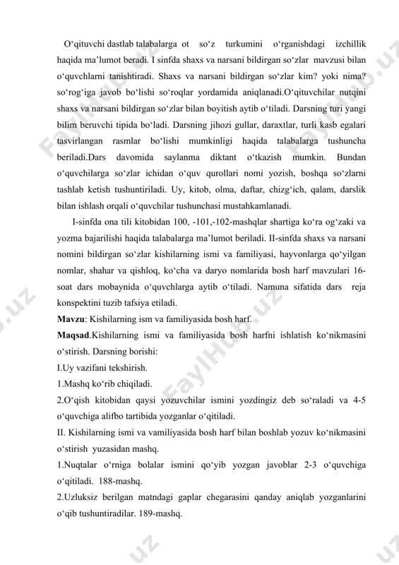 qo‘llanishini o‘rgatish mavzusi o‘quvchilar uchun murakkab jarayon hisoblanishi aytib o‘tiladi. chunki, bu mavzu o‘rganilganga qadar o‘quvchilar shaxs tushunchasi bilan hali tanishtirilmagan bo‘ladilar. bu mavzuni o‘tishdan oldin o‘quvchilarga egalik so‘zini leksik ma’nosini tushuntirish lozim ekanligi talabalarga aytib o‘tiladi. shuningdek otlarning kelishik qo‘shimchalari bilan qo‘llanishi mavzusini o‘tishdagi izchillik haqida o‘qituvchi talabajarga ma’lumot beradi.ya’ni bu sinfda ot quydagi izchillikda o‘rganiladi. 1.otlarning kelishiklar bilan turlanishi haqida tushuncha berish. 2. ko‘plikda otlarning turlanishini o‘ganishi . 3. har – bir kelishikning xususiyatlarini alohida va u bilab bo‘g‘liq holda, kelishik qo‘shimchalarining yozilishi haqida ko‘nikma hosil qilish.talabalar 4-sinf ona tili darsligidagi mashqlar ustida ishlaydilar. shunday qilib talabalar boshlang‘ich sinflarda ot yaxlit holda, o‘rganilishi va uni o‘rganish o‘quvchilar shu so‘z turkumining belgilarining vazifasini o‘zlashtirishga shuningdek, ularda kelishik qo‘shimchalarini to‘g‘ri yozish ko‘nikmasini shakllantirishga qaratilishini bilib oladilar. savol va topshiriqlar. 1.1-sinf o‘chilariga shaxs va narsani bildirgan so’zlar mavzusini o‘tishda qanday usullardan foydalanasiz. misollar yordamida tushuntiring. 2. shaxs va narsa nomini bildirgan …
