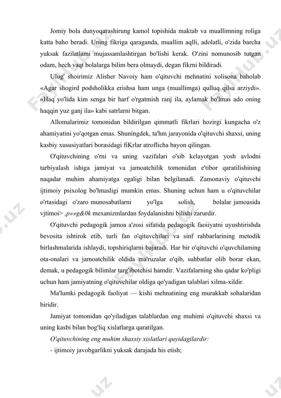 omiy bola dunyoqarashirung kamol topishida maktab va muallimning roliga katta baho beradi. uning fikriga qaraganda, muallim aqlli, adolatli, o'zida barcha yuksak fazilatlami mujassamlashtirgan bo'lishi kerak. o'zini nomunosib tutgan odam, hech vaqt bolalarga bilim bera olmaydi, degan fikrni bildiradi. ulug' shoirimiz alisher navoiy ham o'qituvchi mehnatini xolisona baholab «agar shogird podsholikka erishsa ham unga (muallimga) qulluq qilsa arziydi». «haq yo'lida kim senga bir harf o'rgatmish ranj ila, aylamak bo'lmas ado oning haqqin yuz ganj ila» kabi satrlarni bitgan. allomalarimiz tomonidan bildirilgan qimmatli fikrlari hozirgi kungacha o'z ahamiyatini yo'qotgan emas. shuningdek, ta'hm jarayonida o'qituvchi shaxsi, uning kasbiy xususiyatlari borasidagi fikrlar atroflicha bayon qilingan. o'qituvchining o'rni va uning vazifalari o'sib kelayotgan yosh avlodni tarbiyalash ishiga jamiyat va jamoatchilik tomonidan e'tibor qaratilishining naqadar muhim ahamiyatga egaligi bilan belgilanadi. zamonaviy o'qituvchi ijtimoiy psixolog bo'lmasligi mumkin emas. shuning uchun ham u o'qituvchilar o'rtasidagi o'zaro munosabatlarni yo'lga solish, bolalar jamoasida vjtimoi> ,p»»g&0k mexanizmlardan foydalanishni bilishi zarurdir. o'qituvchi …