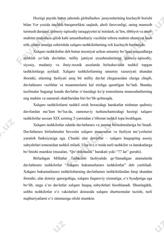ng davlatlararo tashkilotlardan farqi shundan iboratki, ular doimiy qarorgohiga, xalqaro fuqaroviy xizmatiga, o‘z byudjetiga ega bo‘lib, unga a’zo davlatlar xalqaro huquq subyektlari hisoblanadi. shuningdek, ushbu tashkilotlar o‘z vakolatlari doirasida xalqaro shartnomalar tuzishi, turli majburiyatlarni o‘z zimmasiga olishi mumkin. hozirgi kunda dunyoda har xil mazmun va maqsadga bo‘ysundirilgan 2,5 mingdan ortiq xalqaro tashkilot mavjud. jahonda 350 dan ortiq hukumatlararo tashkilot faoliyat ko‘rsatmoqda. xalqaro tashkilotlar davlatlar o‘rtasidagi munosabatlarda maqsad va manfaatlari, harakat yo‘nalishlariga, jahon siyosatida tutgan o‘rni va roliga qarab turlicha ahamiyat kasb etadi. ular turli tarixiy sharoitlarda vujudga kelgan bo‘lib, siyosiy faoliyat subyektlari sifatida bir-biridan farq qiladi va xalqaro siyosatda turlicha mavqeni egallaydi. xalqaro tashkilotlar maqsad va vazifalariga, ularning xalqaro munosabatlarda va jahon siyosatidagi tutgan o‘rniga qarab bir necha guruhlarga bo‘linadi. o‘zbekiston mustaqillikning dastlabki kunlaridanoq o‘z xalqi manfaatlarini ko‘zlab, dunyodagi deyarlik barcha tashkilotlar bilan hamkorlik qilishga kirishdi. · o‘zbekistonning tashqi siyosatda mintaqalararo xavfsizlikni ta’minlashda xalqaro tashkilotlar faoliyatidan, ularning dasturlaridan ham keng …