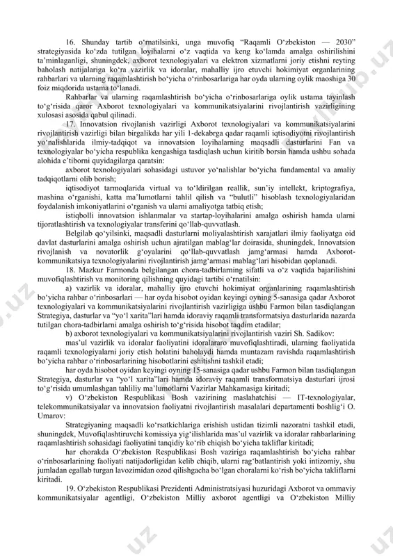 amda jalb etilayotgan xalqaro moliya institutlari, xorijiy hukumat moliya tashkilotlari va donor mamlakatlar mablag‘lari umumiy miqdorining 5 foizdan kam bo‘lmagan qismi “raqamli” komponentlarga yo‘naltirilishini ko‘zda tutsin. 8. quyidagilarni nazarda tutuvchi 2020 — 2022-yillarda “raqamli o‘zbekiston — 2030” strategiyasini amalga oshirish bo‘yicha “yo‘l xarita”si 24-ilovaga muvofiq tasdiqlansin: a) elektron hukumatni rivojlantirish bo‘yicha: 2021-yil 1-yanvardan boshlab tajriba tariqasida “raqamli toshkent” kompleks dasturi doirasida jismoniy shaxsga identifikatsiya id-kartasini berishda davlat organlari va tashkilotlari bilan o‘zaro elektron munosabatlarni yo‘lga qo‘yish uchun uning shaxsiy kabineti shakllantiriladi; 2021-yil 1-iyuldan boshlab o‘zbekiston respublikasi ochiq ma’lumotlar portalida davlat organlari va tashkilotlari tomonidan davlat xaridlarini amalga oshirish, patentlar, dori vositalari va tibbiy buyumlarni ro‘yxatga olish, jamoat transporti harakati, yer resurslaridan foydalanish va boshqa umumfoydalanishdagi statistik ma’lumotlar onlayn rejimda joylashtirib borilishi ta’minlanadi; 2021-yil 1-avgustdan boshlab jismoniy va yuridik shaxslarga barcha belgilangan davlat bojlari, yig‘imlar, jarimalar va boshqa majburiy to‘lovlarni elektron to‘lov tizimlaridan foydalangan holda onlayn rejimda to‘lash imkoniyati taqdim etiladi; …