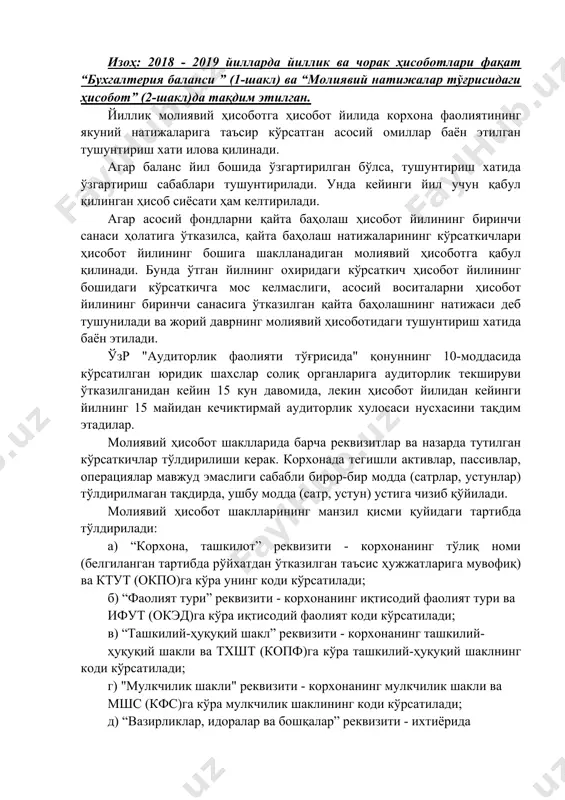 к ва чораклик молиявий ҳисоботлар қуйидаги шакллар ҳажмида тақдим этилади: а) бухгалтерия баланси - 1-сон шакл; б) молиявий натижалар тўғрисида ҳисобот - 2-сон шакл. изоҳ: 2018 - 2019 йилларда йиллик ва чорак ҳисоботлари фақат “бухгалтерия баланси ” (1-шакл) ва “молиявий натижалар тўғрисидаги ҳисобот” (2-шакл)да тақдим этилган. йиллик молиявий ҳисоботга ҳисобот йилида корхона фаолиятининг якуний натижаларига таъсир кўрсатган асосий омиллар баён этилган тушунтириш хати илова қилинади. агар баланс йил бошида ўзгартирилган бўлса, тушунтириш хатида ўзгартириш сабаблари тушунтирилади. унда кейинги йил учун қабул қилинган ҳисоб сиёсати ҳам келтирилади. агар асосий фондларни қайта баҳолаш ҳисобот йилининг биринчи санаси ҳолатига ўтказилса, қайта баҳолаш натижаларининг кўрсаткичлари ҳисобот йилининг бошига шаклланадиган молиявий ҳисоботга қабул қилинади. бунда ўтган йилнинг охиридаги кўрсаткич ҳисобот йилининг бошидаги кўрсаткичга мос келмаслиги, асосий воситаларни ҳисобот йилининг биринчи санасига ўтказилган қайта баҳолашнинг натижаси деб тушунилади ва жорий даврнинг молиявий ҳисоботидаги тушунтириш хатида баён этилади. ўзр "аудиторлик фаолияти тўғрисида" қонуннинг 10-моддасида кўрсатилган юридик шахслар …