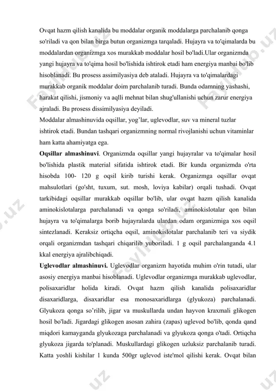 ashinuvi. uglevodlar organizm hayotida muhim o'rin tutadi, ular asosiy energiya manbai hisoblanadi. uglevodlar organizmga murakkab uglevodlar, polisaxaridlar holida kiradi. ovqat hazm qilish kanalida polisaxaridlar disaxaridlarga, disaxaridlar esa monosaxaridlarga (glyukoza) parchalanadi. glyukoza qonga so’rilib, jigar va muskullarda undan hayvon kraxmali glikogen hosil bo'ladi. jigardagi glikogen asosan zahira (zapas) uglevod bo'lib, qonda qand miqdori kamayganda glyukozaga parchalanadi va glyukoza qonga o'tadi. ortiqcha glyukoza jigarda to'planadi. muskullardagi glikogen uzluksiz parchalanib turadi. katta yoshli kishilar 1 kunda 500gr uglevod iste'mol qilishi kerak. ovqat bilan uglevodlar kirsa, ham organizmda oqsil va yog'lardan uglevod hosil bo'ladi. lgr uglevod parchalanganda 4,1 kkal energiya ajralib chiqadi. yog'lar almashinuvi. yog'lar ham organizmda energiya manbai hisoblanadi. 1 g yog' oqsidlanib parchalanganda 9,3 kkal energiya ajraladi. organizmga kirgan yog'lar hazm kanalida gliserin va yog' kislotalariga parchalanib. limfaga so'riladi. bu vaqtda gliserin va yog' kislotalar ichak shilliq pardasi hujayralaridan o'tayotganida bir-biriga birikib yog' hosil qiladi. bu yog' organizm ehtiyojlarini qondirib, ortiqchasi teri …