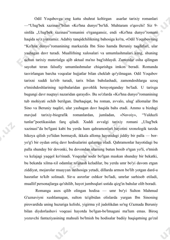 bo'ladi, umrlar sarhisob etiladi, muallif personajlarga qo'shilib, hayot jumboqlari ustida qizg'in bahslar olib boradi. romanga asos qilib olingan hodisa — umr bo'yi sulton mahmud g'aznaviyni xushlamagan, sulton ta'qibidan olislarda yurgan ibn sinoning pirovardida uning huzuriga kelishi, yigirma yil judolikdan so'ng g'aznada beruniy bilan diydorlashuvi voqeasi hayotda bo'lgan-bo'lmagani ma'lum emas. biroq yozuvchi fantaziyasining mahsuli bo'lmish bu hodisalar badiiy haqiqatning go'zal namunasi, noyob badiiy modeli darajasiga ko'tarilgan. qarang, ulug' alloma, bir tomoni zo'rlik, qolaversa, tabiblik burchi taqozosi bilan keksalik chog'ida, xasta holida ne-ne mashaqqatlar bilan kecha-kunduz yo'l yurib, aziz va mag'rur boshini egib ma'naviy raqibi — mustabid hukmdor huzuriga uni davolash uchun keladi. ammo bu yerda uning nafsoniyati oyoqosti qilinadi. saroyda allaqachon ibn sino niqobi ostida soxta, firibgar hakim paydo bo'lgan va hiyla-nayranglar orqali hukmdor e'tiborini qozongan. sulton shu darajaga tushib qolganki, chin ibn sino bilan soxta hakimni bir-biridan farqlay olmaydi, firibgarni boshga ko'tarib, chin hakim-u davronni tahqirlab saroydan haydaydi. «ko'hna dunyo»dagi …