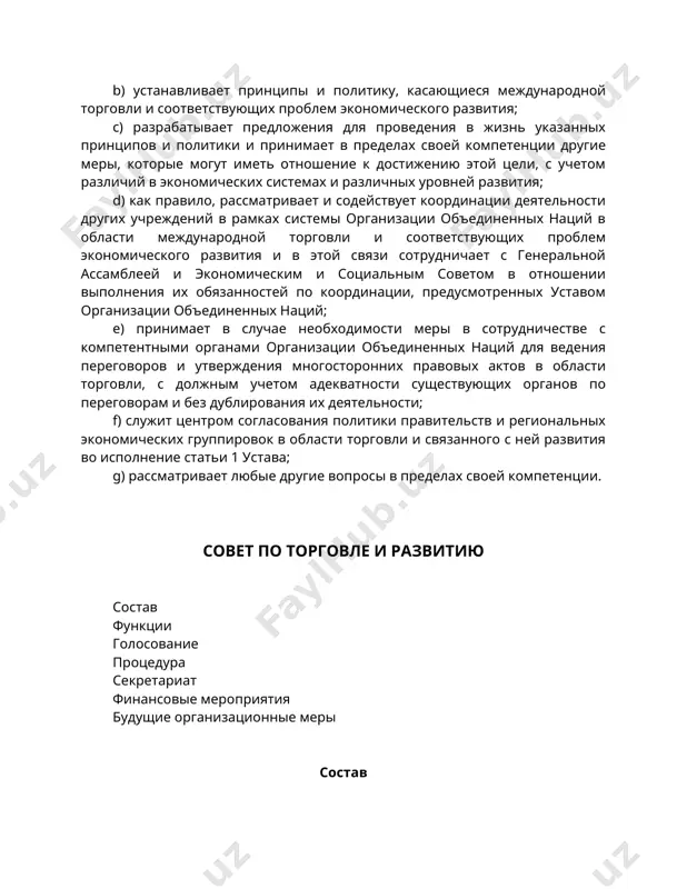 наций; e) принимает в случае необходимости меры в сотрудничестве с компетентными органами организации объединенных наций для ведения переговоров и утверждения многосторонних правовых актов в области торговли, с должным учетом адекватности существующих органов по переговорам и без дублирования их деятельности; f) служит центром согласования политики правительств и региональных экономических группировок в области торговли и связанного с ней развития во исполнение статьи 1 устава; g) рассматривает любые другие вопросы в пределах своей компетенции. совет по торговле и развитию состав функции голосование процедура секретариат финансовые мероприятия будущие организационные меры состав 4. постоянный орган конференции - совет по торговле и развитию (именуемый далее "совет") - учреждается как часть аппарата организации объединенных наций в области экономики. 5. членский состав совета открыт для всех членов конференции. те члены конференции, которые желают стать членами совета, сообщают в письменной форме генеральному секретарю конференции о своем намерении сделать это. 6. списки государств, содержащиеся в приложении, будут периодически пересматриваться конференцией …