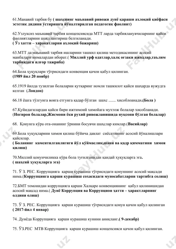 ожланишида нуқсони бўлган болалар) 68. қонунга кўра ота-онанинг ўрнини босувчи шаҳслар кимлар.(васийлар) 69.бола хуқуқларини химоя қилиш бўйича давлат сиёсатининг асосий йўналишлари қайсилар. ( боланинг камситилганлигиги йўл қўймаслик,шани ва қадр қимматини химоя қилиш) 70.миллий қонунчиликка кўра бола туғилганидан қандай ҳуқуқларга эга. ( шаҳсий ҳуқуқларга эга) 71. ў з. рес. коррупцияга қарши курашиш тўғрисидаги қонуннинг асосий мақсади нима.(коррупцияга қарши курашиш сохасидаги муносабатларни тартибга солиш) 72.бмт томонидан коррупцияга қарши халқаро конвенциянинг қабул қилинишидан асосий мақсад нима.( дунё коррупция ва коррупцион ҳатти – ҳарактларнинг олдини олиш) 73. ў з. рес. коррупцияга қарши курашиш тўғрисидаги қонун қачон қабул қилинган ( 2017-йил 4 январ) 74. дунёда коррупцияга қарши курашиш кунини аниқланг.( 9-декабр) 75. ўз.рес мтв коррупцияга қарши курашиш концепсияси қачон қабул қилинган. ( 2021-йил 7-январ) 76.мтт ходимлар совғаларини қабул қилишнинг қонунийлиги тўғрисида шубха туғилганда кимга мурожаат қилинади.( мт вазирлиги тизимидаги коррупцияга қарши курашиш бўлимига) 77.мтт ходимлари қандай холатда совға олишлари мумкин.( камида 3 нафар тизим ходимлари …