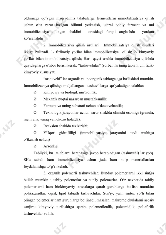 uvli muhitga o‘tkazish uchun) ø arzonligi tabiiyki, bu talablarni barchasiga javob beraoladigan (tashuvchi) lar yo‘q. shu sabali ham immobilizatsiya uchun juda ham ko‘p materiallardan foydalanishga to‘g‘ri keladi. 3. organik polemerli tashuvchilar. bunday polemerlarni ikki sinfga bulish mumkin : tabiiy polemerlar va sun'iy polemerlar. o‘z navbatida tabiiy polemerlarni ham biokimyoviy xossalarga qarab guruhlarga bo‘lish mumkin: polisaxaridlar; oqsil, lipid tabiatli tashuvchilar. sun'iy, ya'ni sintez yo‘li bilan olingan polemerlar ham guruhlarga bo‘linadi, masalan, makromolekulalarni asosiy zanjirni kimyoviy tuzilishirga qarab, polemetilenlik, poleamidlik, poliefirlik tashuvchilar va h.k. immobilizatsiya qilish usuli fermentlarning xususiyatini va ishlatilishiga qarab «tashuvchi» larga bir qator qo‘shimcha talablar qo‘yiladi: kovalet imobilizatsiya qilinganda «tashuvchi» fermentning faolligini belgilovchi qism bilan bog‘lanmasligi lozim; (fermentni faollik markazi o‘z holda bo‘lishi shart) fermentni faolligi pasaytirish xususiyatlari bo‘lmasligi shart. immobilizatsiya jarayonida ko‘proq polimetelin tipdagi «tashuvchi» lar boshqalarga nisbatan kengroq ishlatiladi. 4. fizikaviy usullar bilan immobilizatsiya qilish. yuqorida ko‘rsatib o‘tilganidek fermentlarning immobilizatsiyasi deganda uni (fermentni ) qanday bir holda …
