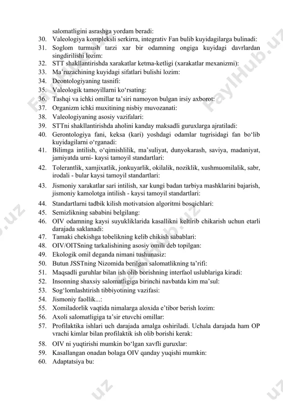 : 28. axoliga ta’sir etish usullari: 29. valeologlarni kaysi mutaxassislar bilan xamkorlikda ishlashi soglom inson salomatligini asrashga yordam beradi: 30. valeologiya kompleksli serkirra, integrativ fan bulib kuyidagilarga bulinadi: 31. soglom turmush tarzi xar bir odamning ongiga kuyidagi davrlardan singdirilishi lozim: 32. stt shakllantirishda xarakatlar ketma-ketligi (xarakatlar mexanizmi): 33. ma’ruzachining kuyidagi sifatlari bulishi lozim: 34. deontologiyaning tasnifi: 35. valeologik tamoyillarni ko‘rsating: 36. tashqi va ichki omillar ta’siri namoyon bulgan irsiy axborot: 37. organizm ichki muxitining nisbiy muvozanati: 38. valeologiyaning asosiy vazifalari: 39. sttni shakllantirishda aholini kanday maksadli guruxlarga ajratiladi: 40. gerontologiya fani, keksa (kari) yoshdagi odamlar tugrisidagi fan bo‘lib kuyidagilarni o‘rganadi: 41. bilimga intilish, o‘qimishlilik, ma’suliyat, dunyokarash, saviya, madaniyat, jamiyatda urni- kaysi tamoyil standartlari: 42. tolerantlik, xamjixatlik, jonkuyarlik, okilalik, noziklik, xushmuomilalik, sabr, irodali - bular kaysi tamoyil standartlari: 43. jismoniy xarakatlar sari intilish, xar kungi badan tarbiya mashklarini bajarish, jismoniy kamolotga intilish - kaysi tamoyil standartlari: 44. standartlarni tadbik kilish motivatsion …