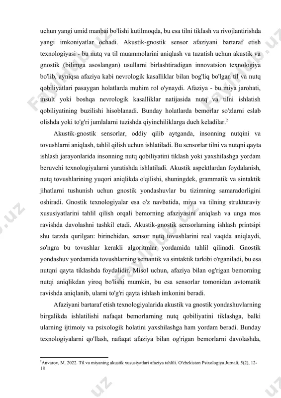 bu esa tilni tiklash va rivojlantirishda yangi imkoniyatlar ochadi. akustik-gnostik sensor afaziyani bartaraf etish texnologiyasi - bu nutq va til muammolarini aniqlash va tuzatish uchun akustik va gnostik (bilimga asoslangan) usullarni birlashtiradigan innovatsion texnologiya bo'lib, ayniqsa afaziya kabi nevrologik kasalliklar bilan bog'liq bo'lgan til va nutq qobiliyatlari pasaygan holatlarda muhim rol o'ynaydi. afaziya - bu miya jarohati, insult yoki boshqa nevrologik kasalliklar natijasida nutq va tilni ishlatish qobiliyatining buzilishi hisoblanadi. bunday holatlarda bemorlar so'zlarni eslab olishda yoki to'g'ri jumlalarni tuzishda qiyinchiliklarga duch keladilar.[footnoteref:2] [2: anvarov, m. 2022. til va miyaning akustik xususiyatlari afaziya tahlili. o'zbekiston psixologiya jurnali, 5(2), 12-18] akustik-gnostik sensorlar, oddiy qilib aytganda, insonning nutqini va tovushlarni aniqlash, tahlil qilish uchun ishlatiladi. bu sensorlar tilni va nutqni qayta ishlash jarayonlarida insonning nutq qobiliyatini tiklash yoki yaxshilashga yordam beruvchi texnologiyalarni yaratishda ishlatiladi. akustik aspektlardan foydalanish, nutq tovushlarining yuqori aniqlikda o'qilishi, shuningdek, grammatik va sintaktik jihatlarni tushunish uchun gnostik yondashuvlar bu …
