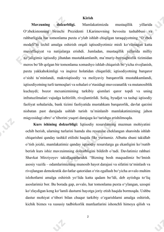 ganlaridek “bizning bosh maqsadimiz bo‘lmish asosiy vazifa – odamlarimizning munosib hayot darajasi va sifatini ta‘minlash va rivojlangan demokratik davlatlar qatoridan o‘rin egallash bo‘yicha avvalo muhim islohotlarni amalga oshirish yo‘lida katta qadam bo‘ldi, deb aytishga to‘liq asoslarimiz bor. bu borada gap, avvalo, har tomonlama puxta o‘ylangan, uzoqni ko‘zlaydigan keng ko‘lamli dasturni hayotga joriy etish haqida bormoqda. ushbu dastur mohiyat e‘tibori bilan chuqur tarkibiy o‘zgarishlarni amalga oshirish, kichik biznes va xususiy tadbirkorlik manfaatlarini ishonchli himoya qilish va albatta iqtisodiy resurslardan unumli foydalangan holda o’zimizning milliy barqaror iqtisodiyotimizni qurishimiz kerak ekanligi barchamizga ma’lum.” kurs ishining ob’ekti: kurs ishining ob’ekti bo’lib, o‘zbekistondagi barcha iqtisodiy resurslar va ularning turlari hisoblanadi. kurs ishining maqsadi: iqtisodiy resurslarning to’liq mazmuni ochib berish, ularning turlarini shu kurs ishida aks ettirish, ularning taqchillik sharoitida ulardan samarali foydalangan holda ishlab chiqarishni tashkil etish qanday bo’lishligi va albatta o’zbekiston egalik qiladigan iqtisodiy resurslarni sanab o’tish hamda ulardan iqtisodiyotda foydalanish yo’llari haqida fikr …