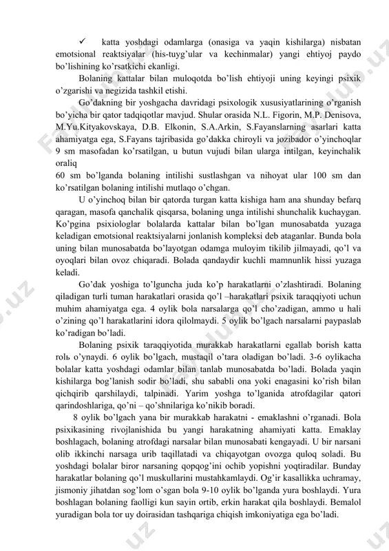 yati takomillashuvi natijasida ta’sir qilayotgan qo’zg’atuvchilarni farqlash qobiliyati yuzaga kela boshlaydi. ovozlarni, so’ngra yorqin ranglarni, ta’mlarni farqlay boshlaydi. bola bir oyga to’lgach, o’zini parvarish qilayotgan odamga intiladi, o’ziga yaqin insonini aft basharasiga qarab ijobiy his tuyg’ular uyg’onadi. ta’sirga berilishi va ta’sirlanishning bu shakli bola bilan kattalar o’rtasidagi aloqaning boshlang’ich ko’rinishidir. shaxslararo aloqaning bu shakli chaqaloqlik davrining tugashi va ilk bolalikning boshlang’ich davridir. bolada paydo bo’ladigan ijobiy tuyg’ular oddiy tabiiy ehtiyojlarini qondirish bilan bog’liq emas. chunki psixik dunyodagi o’zgarishlarni o’rgangan m.yu.kityakovskayaning uqtirishicha, uyqusizlikdan qiynalish va ochlik uyg’otuvchi va qo’zg’atuvchilarni bartaraf qilish salbiy kechinma va his –tuyg’uni pasaytiradi. psixolog d.b.elkonin nazariyasiga ko’ra chaqaloqlik davridagi ilk bolalik, go’daklik davriga o’tishning o’ziga xos xususiyatlari mavjud. bular: · ko’z va quloq yordamida diqqatni muayyan bir ob’ektga to’plashning paydo bo’lishi, bola harakat faoliyatining qayta qurilishi boshlangani, aloxida namoyon bo’lishi, harakatning xulq hodisasiga aylanish; · sirtdan idrok qilinuvchi barcha ob’ektlarga (sub’ektlarga) alohida qo’zg’atuvchiga nisbatan hosil bo’lishi; · …