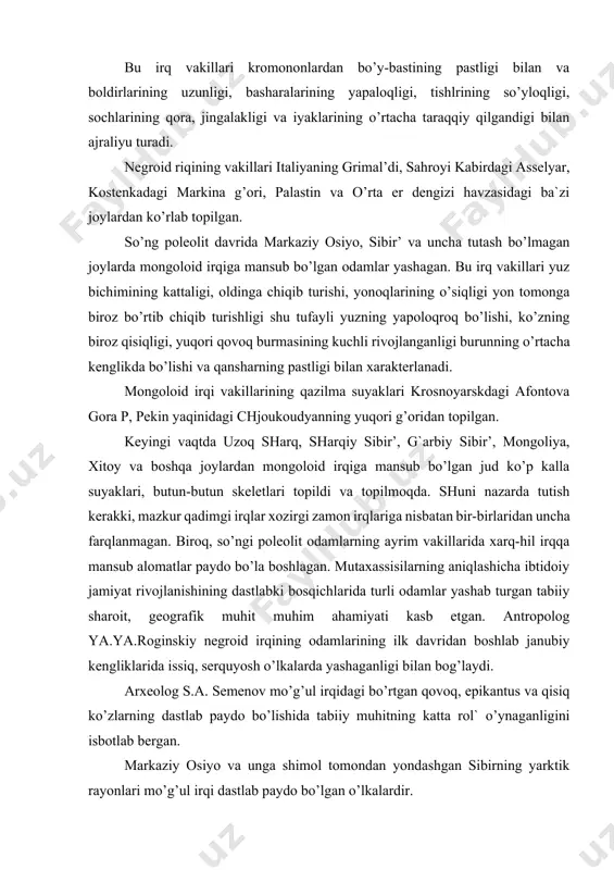 ab bergan. markaziy osiyo va unga shimol tomondan yondashgan sibirning yarktik rayonlari mo’g’ul irqi dastlab paydo bo’lgan o’lkalardir. o’z-o’zidan ravshanki. markaziy osiyo uchun uzoq davom etadigan qattiq shamollar va kuchli qor hamda qum bo’ronlari xarakterlidir. bu bo’ron va shamolar to’xtaganda esa havo toza, tiniq, bo’lib. quyosh butun nurini sochib turgan, hamda ko’zni kattaroq ochib yurishga imkon bermagan. shu tufayli mazkur joydagi aholida mo’g’ul irqiga xos bo’lgan qisiq ko’zlilik va qalin qovoqlilik alomatlari paydo bo’la boshlagan. shunday qilib. irqlar va irqiy ayirmalar bir nechv o’n ming yilar davomida mahalliy sharoitlarning odam tashqi qiyofasiga ta`siri ostida shakllana borgan va rifojlangan hamda nasldan-naslga o’tgan. xozir er yuzida evropoid, negroid va mongoloid irqlarining shahobchalari keng taqalgan. negroid irqi qora irq deb ham yuritilgan. ular asosan afrika, avstraliya va okeaniyada keng tarqalgan. ularning soni 300 million kishidan oshiq bo’lib, jahon aholisining 10 foizini tashkil etadi. evropoid irqi jonli tilda «oq irq» deb ham ataladi. mazkur …