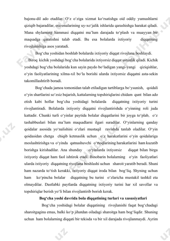 atnashuvchi o‘rtoqlarining harakatlarini ham kuzatib borishga kirishadilar. ana shunday o‘yinlarda ixtiyorsiz diqqat bilan birga ixtiyoriy diqqat ham faol ishtirok etadi. binobarin bolalarning o‘yin faoliyatlari ularda ixtiyoriy diqqatning rivojlana boshlashi uchun sharoit yaratib beradi. shuni ham nazarda to‘tish kerakki, ixtiyoriy diqqat iroda bilan bog‘liq. shyning uchun ham ko‘pincha bolalar diqqatning bu turini o‘zlaricha mustakil tashkil eta olmaydilar. dastlabki paytlarda diqqatning ixtiyoriy turini har xil savollar va topshiriqlar berish yo‘li bilan rivojlantirib borish kerak. bog‘cha yoshi davrida bola diqqatining turlari va xususiyatlari bog‘cha yoshidagi bolalar diqqatining rivojlanishi faqat bog‘chadagi sharoitgagina emas, balki ko‘p jihatdan oiladagi sharoitga ham bog‘liqdir. shuning uchun ham bolalarning diqqati bir tekisda va bir xil darajada rivojlanmaydi. ayrim bolalarda oilada tegishli nazorat ostida bo‘lmasligi, yoki haddan tashqari erka qilib, taltaytirib yuborilganligi tufayli o‘zlarining xatti-harakatlarini xulq atvorlarini tartibga sololmaydilar, bunday bolalar hamma narsalarga ruxsatsiz tegaveradigan, bir joyda tinibtinchib o‘tirolmaydigan, tartibga chakirilganda gapga quloq solmaydigan bo‘ladilar. bunday bolalarda diqqat juda beqaror …