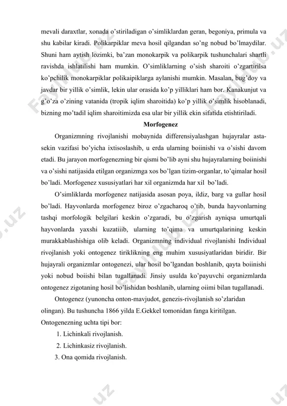 ida etilgan organizmga xos bo’lgan tizim-organlar, to’qimalar hosil bo’ladi. morfogenez xususiyatlari har xil organizmda har xil bo’ladi. o’simliklarda morfogenez natijasida asosan poya, ildiz, barg va gullar hosil bo’ladi. hayvonlarda morfogenez biroz o’zgacharoq o’tib, bunda hayvonlarning tashqi morfologik belgilari keskin o’zgaradi, bu o’zgarish ayniqsa umurtqali hayvonlarda yaxshi kuzatiiib, ularning to’qima va umurtqalarining keskin murakkablashishiga olib keladi. organizmning individual rivojlanishi individual rivojlanish yoki ontogenez tiriklikning eng muhim xususiyatlaridan biridir. bir hujayrali organizmlar ontogenezi, ular hosil bo’lgandan boshlanib, qayta boiinishi yoki nobud boiishi bilan tugallanadi. jinsiy usulda ko’payuvchi organizmlarda ontogenez zigotaning hosil bo’lishidan boshlanib, ularning oiimi bilan tugallanadi. ontogenez (yunoncha onton-mavjudot, genezis-rivojlanish so’zlaridan olingan). bu tushuncha 1866 yilda e.gekkel tomonidan fanga kiritilgan. ontogenezning uchta tipi bor: 1. lichinkali rivojlanish. 2. lichinkasiz rivojlanish. 3. ona qomida rivojlanish. lichinkali rivojlanish tuxum hujayrada sariq moddasi kam bo’lgan organizmlarda kuzatiladi. ularning lichinkasi etuk shaklidan o’z tuzilishi bilan farq qiladi. lichijjjkasiz ontogenez tuxumda oziq moddalar ko’p bo’lgan organizmlar …