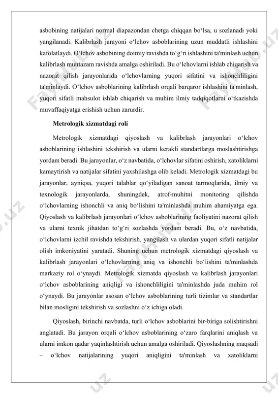 ilmiy va texnik jarayonlarda muvaffaqiyatga erishishga yordam beradi. metrologik xizmatda qiyoslash va kalibrlash jarayonlari o‘lchov asboblarining aniqligini va ishonchliligini ta'minlashda juda muhimdir. bu jarayonlar o‘lchovlarning to‘g‘ri va barqaror natijalarini olish uchun zarur bo‘lgan asosiy qadamlar hisoblanadi. o‘lchov asboblarining ish faoliyatini nazorat qilish va ularni kerakli standartlarga moslashtirish kalibrlash va qiyoslash orqali amalga oshiriladi. qiyoslash jarayonida bir-biriga o‘xshash yoki turli xil o‘lchov asboblarining ishlash natijalari taqqoslanadi. bu taqqoslash asboblarning to‘g‘riligini va aniqligini tekshirishga imkon beradi. qiyoslashning maqsadi o‘lchov asboblarining bir-biriga mosligini aniqlash va ular orasidagi farqlarni kamaytirishdir. o‘lchov asboblarining taqqoslanishi, ishlab chiqarish jarayonlari yoki ilmiy tadqiqotlarda aniq va ishonchli natijalar olish uchun zarur bo‘ladi. ii. o‘lchov aniqligi va ishonchliligini ta’minlash. o‘lchov aniqligi va ishonchliligini ta’minlash metrologik xizmatning asosiy vazifalaridan biridir. o‘lchov asboblarining yuqori aniqligi va ishonchliligi o‘lchov natijalarining to‘g‘ri va barqaror bo‘lishini ta'minlaydi, bu esa ilmiy, sanoat va texnik jarayonlarda muhim ahamiyatga ega. ushbu jarayonlarni ta’minlash uchun bir nechta usullar va …