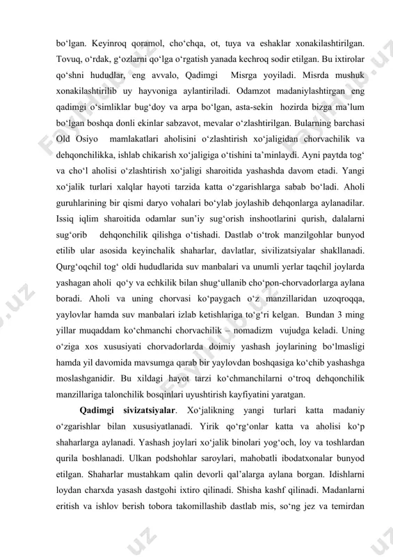 ng qadimgi о‘simliklar bug‘doy va arpa bо‘lgan, asta-sekin hozirda bizga ma’lum bо‘lgan boshqa donli ekinlar sabzavot, mevalar о‘zlashtirilgan. bularning barchasi old osiyo mamlakatlari aholisini о‘zlashtirish xо‘jaligidan chorvachilik va dehqonchilikka, ishlab chikarish xо‘jaligiga о‘tishini ta’minlaydi. ayni paytda tog‘ va chо‘l aholisi о‘zlashtirish xо‘jaligi sharoitida yashashda davom etadi. yangi xо‘jalik turlari xalqlar hayoti tarzida katta о‘zgarishlarga sabab bо‘ladi. aholi guruhlarining bir qismi daryo vohalari bо‘ylab joylashib dehqonlarga aylanadilar. issiq iqlim sharoitida odamlar sun’iy sug‘orish inshootlarini qurish, dalalarni sug‘orib dehqonchilik qilishga о‘tishadi. dastlab о‘trok manzilgohlar bunyod etilib ular asosida keyinchalik shaharlar, davlatlar, sivilizatsiyalar shakllanadi. qurg‘oqchil tog‘ oldi hududlarida suv manbalari va unumli yerlar taqchil joylarda yashagan aholi qо‘y va echkilik bilan shug‘ullanib chо‘pon-chorvadorlarga aylana boradi. aholi va uning chorvasi kо‘paygach о‘z manzillaridan uzoqroqqa, yaylovlar hamda suv manbalari izlab ketishlariga tо‘g‘ri kelgan. bundan 3 ming yillar muqaddam kо‘chmanchi chorvachilik – nomadizm vujudga keladi. uning о‘ziga xos xususiyati chorvadorlarda doimiy yashash joylarining bо‘lmasligi hamda yil …