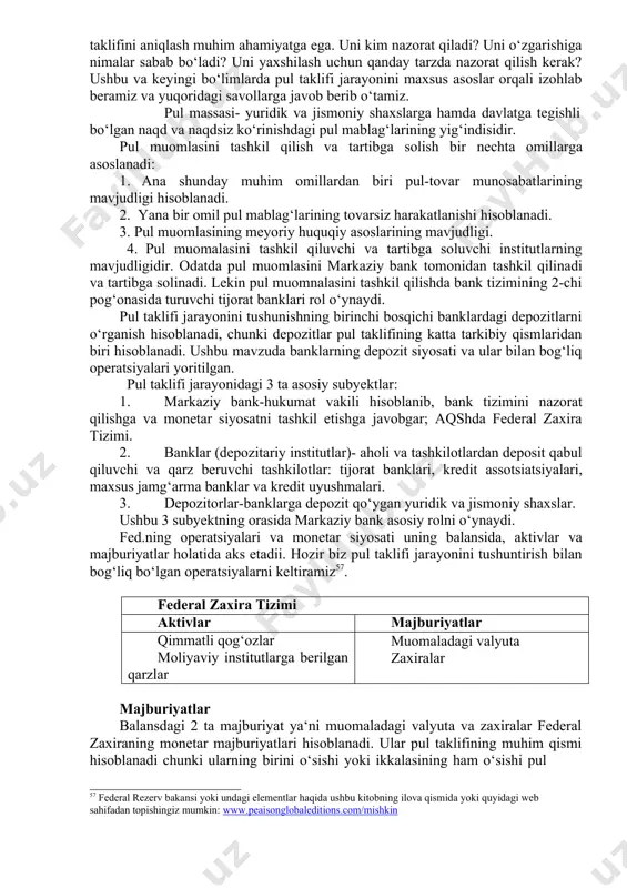 monetar siyosatni tashkil etishga javobgar; aqshda federal zaxira tizimi. 2. banklar (depozitariy institutlar)- aholi va tashkilotlardan deposit qabul qiluvchi va qarz beruvchi tashkilotlar: tijorat banklari, kredit assotsiatsiyalari, maxsus jamg‘arma banklar va kredit uyushmalari. 3. depozitorlar-banklarga depozit qo‘ygan yuridik va jismoniy shaxslar. ushbu 3 subyektning orasida markaziy bank asosiy rolni o‘ynaydi. fed.ning operatsiyalari va monetar siyosati uning balansida, aktivlar va majburiyatlar holatida aks etadii. hozir biz pul taklifi jarayonini tushuntirish bilan bog‘liq bo‘lgan operatsiyalarni keltiramiz57. federal zaxira tizimi aktivlar majburiyatlar qimmatli qog‘ozlar moliyaviy institutlarga berilgan qarzlar muomaladagi valyuta zaxiralar majburiyatlar balansdagi 2 ta majburiyat ya‘ni muomaladagi valyuta va zaxiralar federal zaxiraning monetar majburiyatlari hisoblanadi. ular pul taklifining muhim qismi hisoblanadi chunki ularning birini o‘sishi yoki ikkalasining ham o‘sishi pul 57 federal rezerv bakansi yoki undagi elementlar haqida ushbu kitobning ilova qismida yoki quyidagi web sahifadan topishingiz mumkin: www.peaisonglobaleditions.com/mishkin taklifining o‘sishiga sabab bo‘ladi. federal zaxiraning monetar majburiyatlari va hukumat xazina majburiyatlari monetar …