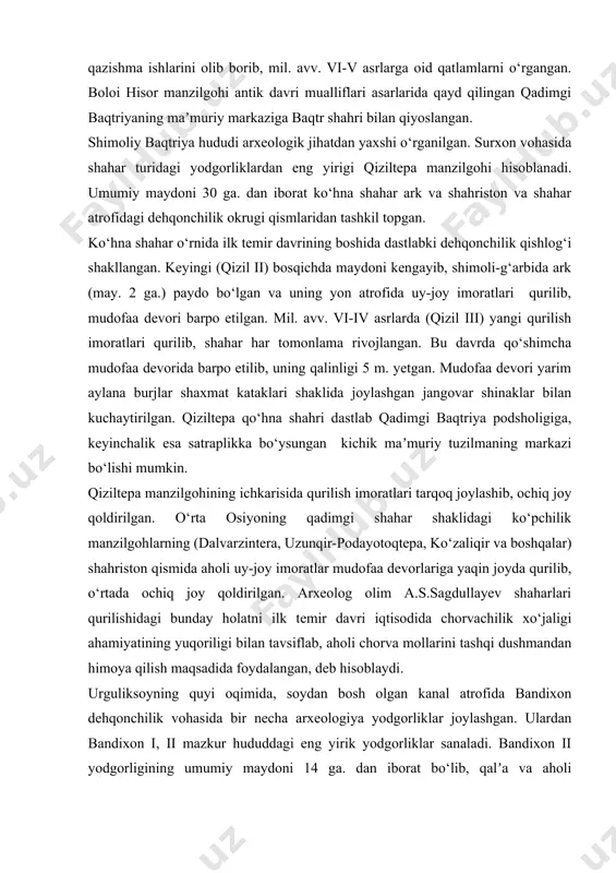 mil. avv. vi-v asrlarga oid qatlamlarni o‘rgangan. boloi hisor manzilgohi antik davri mualliflari asarlarida qayd qilingan qadimgi baqtriyaning maʼmuriy markaziga baqtr shahri bilan qiyoslangan. shimoliy baqtriya hududi arxeologik jihatdan yaxshi o‘rganilgan. surxon vohasida shahar turidagi yodgorliklardan eng yirigi qiziltepa manzilgohi hisoblanadi. umumiy maydoni 30 ga. dan iborat ko‘hna shahar ark va shahriston va shahar atrofidagi dehqonchilik okrugi qismlaridan tashkil topgan. ko‘hna shahar o‘rnida ilk temir davrining boshida dastlabki dehqonchilik qishlog‘i shakllangan. keyingi (qizil ii) bosqichda maydoni kengayib, shimoli-g‘arbida ark (may. 2 ga.) paydo bo‘lgan va uning yon atrofida uy-joy imoratlari qurilib, mudofaa devori barpo etilgan. mil. avv. vi-iv asrlarda (qizil iii) yangi qurilish imoratlari qurilib, shahar har tomonlama rivojlangan. bu davrda qo‘shimcha mudofaa devorida barpo etilib, uning qalinligi 5 m. yetgan. mudofaa devori yarim aylana burjlar shaxmat kataklari shaklida joylashgan jangovar shinaklar bilan kuchaytirilgan. qiziltepa qo‘hna shahri dastlab qadimgi baqtriya podsholigiga, keyinchalik esa satraplikka bo‘ysungan kichik maʼmuriy tuzilmaning markazi bo‘lishi …