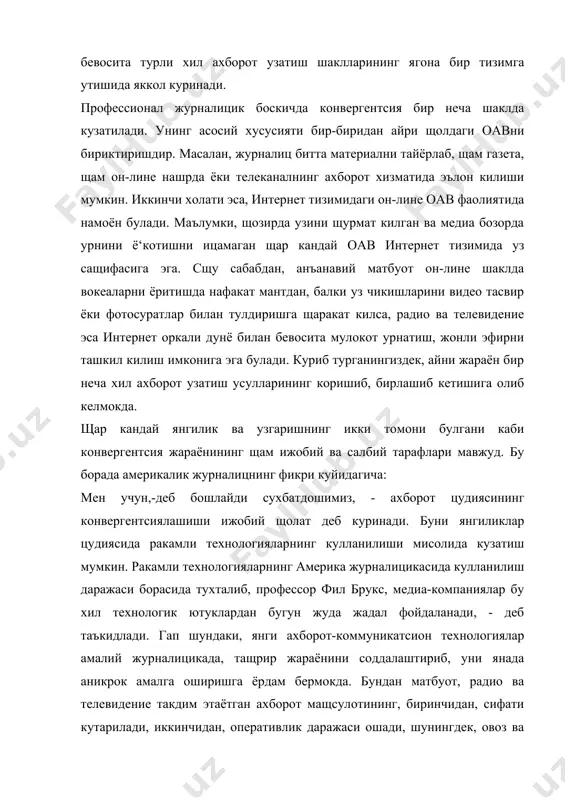 щбатдошимиз. аммо бутун журналицик дунёнинг ягона тизимда ахборот узатишга утиши, яъни факатгина интернетга бог‘ланиб колиши кандай натижага олиб келиши мумкинлиги номаълум. биз охир окибат янгиликка эришиш билан биргаликда, замонлар оша шаклланиб ва ривожланиб келган, професионаллик сир-асрорлари ва усулларига эга булган радио, телевидение, матбуот каби ахборот воситалаларини ё‘котишимиз мумкин. бу эса яна ортга, бир сощадаги универсалликка олиб келиши мумкин. универсалликнинг журналицикада професионаллик ва мащоратнинг урнини босиши, назаримда, салбий натижадир. бугун замонавий информатсион технологиялардан самарали фойдалана олувчиларга нисбатан «мултимедиа журналици» деган иборалар кулланилмокда. хуш, бу атамани кандай журналицларга нисбатан кулласа булади? универсал фаолият юритиш тарзига утган оав ходимлари «мултимедиали журналиц» деб аталиши мумкин-ми? америкалик профессорнинг таъкидлашича, бу атамани уз ижодида янги ахборот-коммуникатсион технологиялари щамда ракамли техникани самарали куллаётган щар кандай журналицга нисбатан ишлатса булади. бу курсаткич щозирда, замонавий журналицлар учун куйилаётган асосий талаб саналади. сабаби, бундай «кумакчилар» журналиц ижодини бойитувчи восита булмокда. сщу сабабдан щам, - деб давом эттиради фил брукс, - …