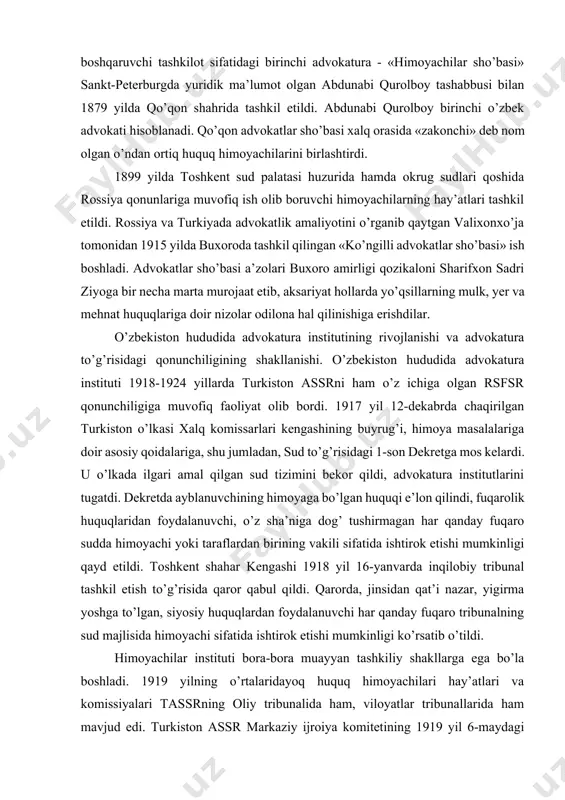 advokatura - «himoyachilar sho’basi» sankt-peterburgda yuridik ma’lumot olgan abdunabi qurolboy tashabbusi bilan 1879 yilda qo’qon shahrida tashkil etildi. abdunabi qurolboy birinchi o’zbek advokati hisoblanadi. qo’qon advokatlar sho’basi xalq orasida «zakonchi» deb nom olgan o’ndan ortiq huquq himoyachilarini birlashtirdi. 1899 yilda toshkent sud palatasi huzurida hamda okrug sudlari qoshida rossiya qonunlariga muvofiq ish olib boruvchi himoyachilarning hay’atlari tashkil etildi. rossiya va turkiyada advokatlik amaliyotini o’rganib qaytgan valixonxo’ja tomonidan 1915 yilda buxoroda tashkil qilingan «ko’ngilli advokatlar sho’basi» ish boshladi. advokatlar sho’basi a’zolari buxoro amirligi qozikaloni sharifxon sadri ziyoga bir necha marta murojaat etib, aksariyat hollarda yo’qsillarning mulk, yer va mehnat huquqlariga doir nizolar odilona hal qilinishiga erishdilar. o’zbekiston hududida advokatura institutining rivojlanishi va advokatura to’g’risidagi qonunchiligining shakllanishi. o’zbekiston hududida advokatura instituti 1918-1924 yillarda turkiston assrni ham o’z ichiga olgan rsfsr qonunchiligiga muvofiq faoliyat olib bordi. 1917 yil 12-dekabrda chaqirilgan turkiston o’lkasi xalq komissarlari kengashining buyrug’i, himoya masalalariga doir asosiy qoidalariga, shu jumladan, …