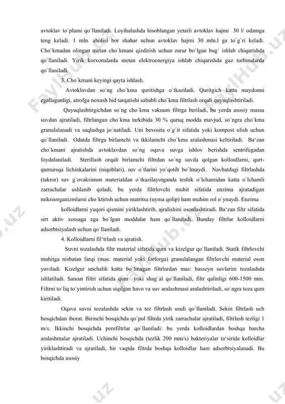 qali birlamchi filtrdan so`ng suvda qolgan kolloidlarni, qurt-qumursqa lichinkalarini (niqoblari), suv o`tlarini yo`qotib bo`lmaydi. navbatdagi filtrlashda (takror) suv g`ovaksimon materialdan o`tkazilayotganda teshik o`lchamidan katta o`lchamli zarrachalar ushlanib qoladi, bu yerda filtrlovchi muhit sifatida enzima ajratadigan mikroorganizmlarni cho`ktirish uchun matritsa (uyma qolip) ham muhim rol o`ynaydi. enzima kolloidlarni yuqori qismini yiriklashtirib, ajralishini osonlashtiradi. ba‘zan filtr sifatida sirt aktiv xossaga ega bo`lgan moddalar ham qo`llaniladi. bunday filtrlar kolloidlarni adsorbtsiyalash uchun qo`llaniladi. 4. kolloidlarni fil‘trlash va ajratish. suvni tozalashda filtr material sifatida qum va kizelgur qo`llaniladi. statik filtrlovchi muhitga nisbatan farqi (mas: material yoki forforga) granulalangan filtrlovchi material oson yuviladi. kizelgur unchalik katta bo`lmagan filtrlardan mas: basseyn suvlarini tozalashda ishlatiladi. sanoat filtri sifatida qum yoki shag`al qo`llaniladi, filtr qalinligi 600-1500 mm. filtrni to`liq to`yintirish uchun siqilgan havo va suv aralashmasi aralashtiriladi, so`ngra toza qum kiritiladi. oqava suvni tozalashda sekin va tez filtrlash usuli qo`llaniladi. sekin filtrlash uch bosqichdan iborat. birinchi bosqichda qo`pol filtrda …