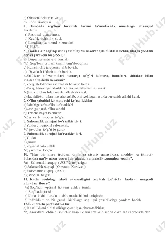 latidan qat'iy nazar yuqori darajadagi salomatlik xuquqiga egadir”. *a) salomatlik xuquqi ( jsst xartiyasiga) b) salomatlik xuquqi (olmaota xartiyasi) c) salomatlik xuquqi (jsst) d) javoblar to’g’ri 3. «salomatlik kasallik yoki boshqa nuqsonlardan holi bo'lishgina emas, balki jismoniy, ma'naviy va ijtimoiy jixatdan butunlay sog’-omon bo'lish xamdir” . *a) jsstning salomatlikka bergan ta'rifi (jsst xartiyasiga so'zboshi, 1948 y. 4 apreldan kuchga kirgan) b) ottava xartiyasi c) olmaota deklaratsiyasi d) jsst xartiyasi 4. jamoada sog’lom turmush tarzini ta’minlashda nimalarga ahamiyat beriladi? a) rasional ovqatlanish; b) xavfsiz ichimlik suvi; c) kanalizasiya tizimi xizmatlari; *d) h.j.t. 5.insonlar o’z sog’liqlarini yaxshilay va nazorat qila olishlari uchun ularga yordam berish jarayoni bu (jsst): a) dispanserizatsiya o’tkazish. *b) sog’lom turmush tarzini targ’ibot qilish. c) hamshiralik jarayonini olib borish. d) davolash ishlarini olib borish. 6.shifokor ko`rsatmalari bemorga to`g`ri kelmasa, hamshira shifokor bilan maslahatlashishi kerakmi? a)yo`q, shifokor ko`rsatmasini bajarish kerak b)yo`q, bemor qarindoshlari bilan maslahatlashish kerak *c)ha, shifokor bilan maslahatlashish …