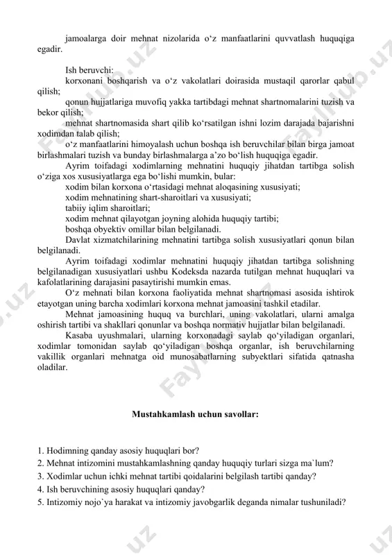 tutilgan boshqa hollarda ijtimoiy ta’minot olish; o‘zining mehnat huquqlarini himoya qilish, shu jumladan sud orqali himoya qilish va malakali yuridik yordam olish; jamoalarga doir mehnat nizolarida o‘z manfaatlarini quvvatlash huquqiga egadir. ish beruvchi: korxonani boshqarish va o‘z vakolatlari doirasida mustaqil qarorlar qabul qilish; qonun hujjatlariga muvofiq yakka tartibdagi mehnat shartnomalarini tuzish va bekor qilish; mehnat shartnomasida shart qilib ko‘rsatilgan ishni lozim darajada bajarishni xodimdan talab qilish; o‘z manfaatlarini himoyalash uchun boshqa ish beruvchilar bilan birga jamoat birlashmalari tuzish va bunday birlashmalarga a’zo bo‘lish huquqiga egadir. ayrim toifadagi xodimlarning mehnatini huquqiy jihatdan tartibga solish o‘ziga xos xususiyatlarga ega bo‘lishi mumkin, bular: xodim bilan korxona o‘rtasidagi mehnat aloqasining xususiyati; xodim mehnatining shart-sharoitlari va xususiyati; tabiiy iqlim sharoitlari; xodim mehnat qilayotgan joyning alohida huquqiy tartibi; boshqa obyektiv omillar bilan belgilanadi. davlat xizmatchilarining mehnatini tartibga solish xususiyatlari qonun bilan belgilanadi. ayrim toifadagi xodimlar mehnatini huquqiy jihatdan tartibga solishning belgilanadigan xususiyatlari ushbu kodeksda nazarda tutilgan …