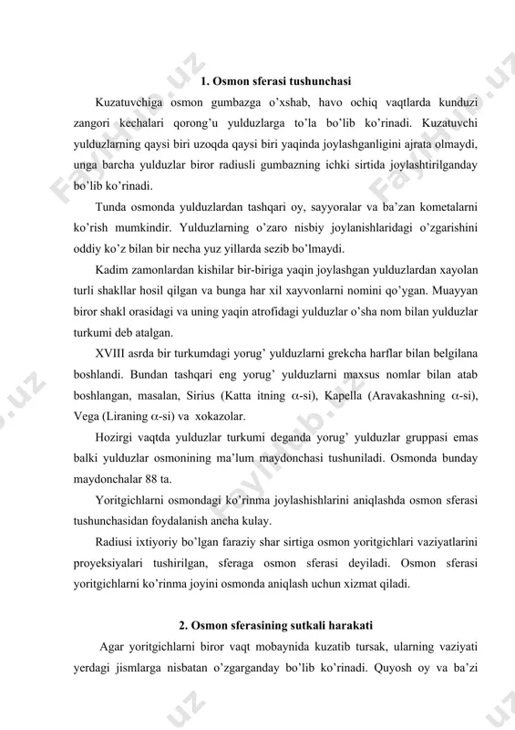 anday bo’lib ko’rinadi. quyosh oy va ba’zi yulduzlar sharqda chiqib g’arb tomonda botadilar. ba’zi yoritgichlar esa shimol tomonda joylashgan qutb yulduzi atrofida aylanganday bo’lib ko’rinadi. aylanish jarayoni barcha yoritgichlar birgalikda aylanayotganini ko’rsatadi. osmon sferasining bu tarzda aylanishi har sutkada takrorlanib turadi. shuning uchun unga sutkalik harakat deyiladi. osmonning bu xil harakati ko’rinma harakatdir aslida osmon emas yer o’z o’qi atrofida teskari tomon, ya’ni g’arbdan sharqga tomon bir sutkada bir marotiba aylanib chiqadi. biz bu harakatni sezmaymiz, chunki biz barcha yerdagi predmetlar bilan bir xil yo’nalishda bir xil tezlik bilan aylanamiz. 3. osmon sayyorasining asosiy nuqtalari va chiziqlari agar osmon sferasini bir tekis aylanuvchi sfera deb olsak, uning aylanishining xayoliy o’qi kuzatuvchi ko’zi va qutb yulduzi yaqinidan o’tadi ana shu o’qga olam o’qi deyiladi. kuzatuvchinnng ko’zidan o’tuvchi vertikal chiziqni ikki tomonga davom ettirsak u osmon sferasini ikki diametral qarama–qarshi nuqtalarda kesishadi. kuzatuvchining tepasidagi nuqtaga zenit z nuqta, unga qarama – qarshi …