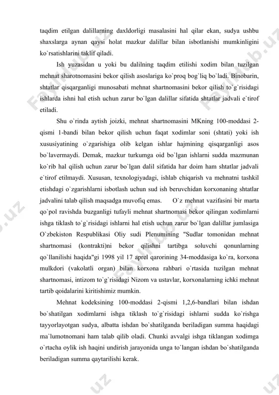 im etilishini ta`minlashdan iboratdir. mehnat ishlari bo`yicha taraflar va protsessning boshqa ishtirokchilari tomonidan taqdim etilgan dalillarning daxldorligi masalasini hal qilar ekan, sudya ushbu shaxslarga aynan qaysi holat mazkur dalillar bilan isbotlanishi mumkinligini ko`rsatishlarini taklif qiladi. ish yuzasidan u yoki bu dalilning taqdim etilishi xodim bilan tuzilgan mehnat sharotnomasini bekor qilish asoslariga ko`proq bog`liq bo`ladi. binobarin, shtatlar qisqarganligi munosabati mehnat shartnomasini bekor qilish to`g`risidagi ishlarda ishni hal etish uchun zarur bo`lgan dalillar sifatida shtatlar jadvali e`tirof etiladi. shu o`rinda aytish joizki, mehnat shartnomasini mkning 100-moddasi 2-qismi 1-bandi bilan bekor qilish uchun faqat xodimlar soni (shtati) yoki ish xususiyatining o`zgarishiga olib kelgan ishlar hajmining qisqarganligi asos bo`lavermaydi. demak, mazkur turkumga oid bo`lgan ishlarni sudda mazmunan ko`rib hal qilish uchun zarur bo`lgan dalil sifatida har doim ham shtatlar jadvali e`tirof etilmaydi. xususan, texnologiyadagi, ishlab chiqarish va mehnatni tashkil etishdagi o`zgarishlarni isbotlash uchun sud ish beruvchidan korxonaning shtatlar jadvalini talab qilish maqsadga muvofiq emas. …