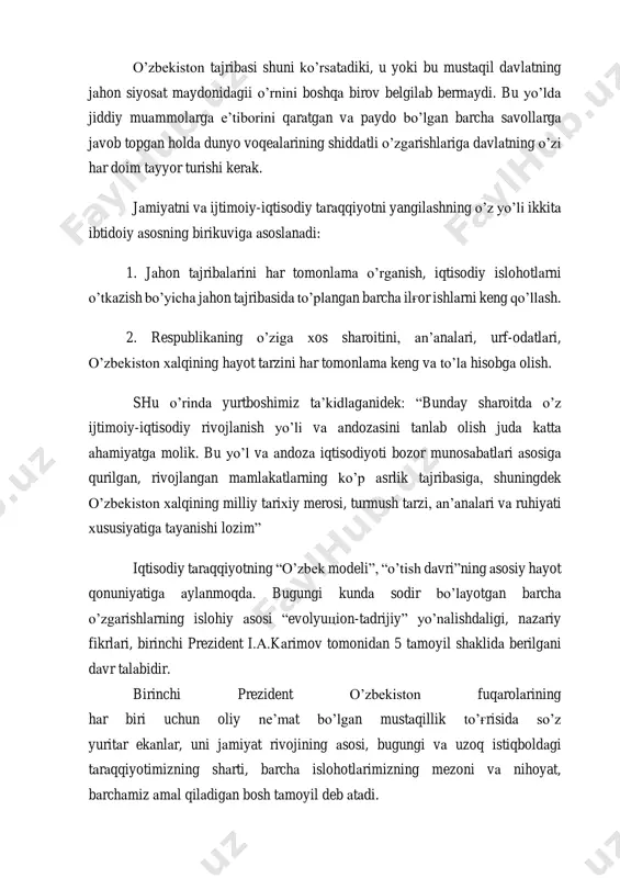 da jiddiy muammolarga e’tiborini qaratgan va paydo bo’lgan barcha savollarga javob topgan holda dunyo voqealarining shiddatli o’zgarishlariga davlatning o’zi har doim tayyor turishi kerak. jamiyatni va ijtimoiy-iqtisodiy taraqqiyotni yangilashning o’z yo’li ikkita ibtidoiy asosning birikuviga asoslanadi: 1. jahon tajribalarini har tomonlama o’rganish, iqtisodiy islohotlarni o’tkazish bo’yicha jahon tajribasida to’plangan barcha ilg'or ishlarni keng qo’llash. 2. respublikaning o’ziga xos sharoitini, an’analari, urf-odatlari, o’zbekiston xalqining hayot tarzini har tomonlama keng va to’la hisobga olish. shu o’rinda yurtboshimiz ta’kidlaganidek: “bunday sharoitda o’z ijtimoiy-iqtisodiy rivojlanish yo’li va andozasini tanlab olish juda katta ahamiyatga molik. bu yo’l va andoza iqtisodiyoti bozor munosabatlari asosiga qurilgan, rivojlangan mamlakatlarning ko’p asrlik tajribasiga, shuningdek o’zbekiston xalqining milliy tarixiy merosi, turmush tarzi, an’analari va ruhiyati xususiyatiga tayanishi lozim” iqtisodiy taraqqiyotning “o’zbek modeli”, “o’tish davri”ning asosiy hayot qonuniyatiga aylanmoqda. bugungi kunda sodir bo’layotgan barcha o’zgarishlarning islohiy asosi “evolyutsion-tadrijiy” yo’nalishdaligi, nazariy fikrlari, birinchi prezident i.a.karimov tomonidan 5 tamoyil shaklida berilgani davr talabidir. …