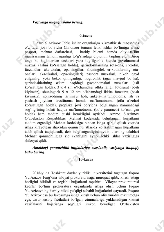 oʻzbekiston respublikasi mudofaa vazirligiga murojaat qildi. vaziyatga huquqiy baho bering. 9-kazus fuqaro s.azimov ichki ishlar organlariga xizmatkirish maqsadida oʻz turar joyi boʻyicha chilonzor tumani ichki ishlar boʻlimiga ariza, pasport, mehnat daftarchasi, harbiy biletni hamda oliy taʼlim muassasasini tamomlaganligi toʻgʻrisidagi diplomni taqdim etdi. biroq unga bu hujjatlardan tashqari yana tugʻilganlik haqida guvohnomasi nusxasi (aslini koʻrsatgan holda), qarindoshlarining (ota-ona, er-xotin, farzandlar, aka-ukalar, opa-singillar, shuningdek er-xotinlarning ota-onalari, aka-ukalari, opa-singillari) pasport nusxalari, nikoh qayd etilganligi yoki bekor qilinganligi, nogironlik (agar mavjud boʻlsa), qarindoshlarining oʻlimi haqidagi guvohnomalari nusxalari (asli koʻrsatilgan holda), 3 x 4 sm oʻlchamdagi oltita rangli fotosurat (bosh kiyimsiz), shuningdek 9 x 12 sm oʻlchamdagi ikkita fotosurat (bosh kiyimsiz), nomzodning tarjimayi holi, anketa-maʼlumotnoma, ish va yashash joyidan tavsifnoma hamda maʼlumotnoma (oila aʼzolari koʻrsatilgan holda), propiska joyi boʻyicha belgilangan namunadagi sogʻligʻining holati haqida maʼlumotnoma (boʻy parametri koʻrsatilgan holda) ham taqdim etishi kerakligini aytishdi. ammo s.azimov oʻzbekiston respublikasi mehnat kodeksida belgilangan hujjatlarni taqdim etganligi. mehnat …