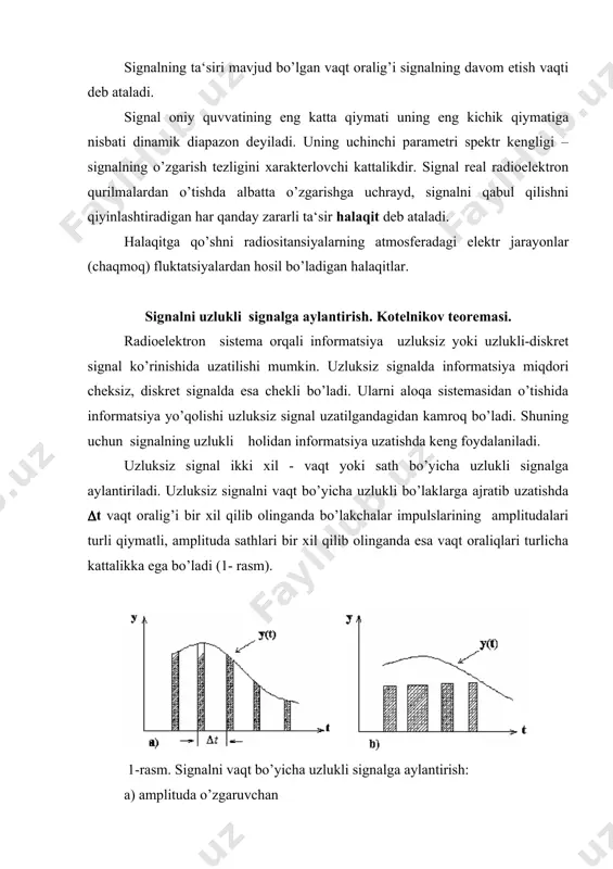 i hol o’zaro ekvivalentdir, chunki har bir ajratilgan impuls bo’lagining yuzalari o’zaro teng bo’ladi. signalni amplituda qiymati bo’yicha sathlarga ajratib bo’laklash kvantlash deb ataladi. darajadagi har bir bo’lak oralig’i kvantlash qadami deb ataladi. uzluksiz signalni uzlukli-diskret signalga aylantirish natijasida maxsus signal- raqamli signal hosil qilinadi. buning uchun signalning har bir bo’lagi biror son qo’sh son- «0» yoki «1» raqamlari bilan belgilanadi. masalan «+» qutblanish «1» bilan belgilansa, manfiy qutblisi esa «0»deb belgilanadi va h.k mikroelektronikaning rivojlanishi integral mikrosxemalarda raqamli signallardan keng foydalanish imkoniyatini yaratmoqda. signalni diskeretlashtirishda (t vaqt oralig’ini qanday tanlash lozimligi kotelnikov teoremasi orqali belgilanadi. bu teoremaga asosan qisqartirilgan spektrli signal ((’((m) o’zining ga teng vaqt oraliqlarida olingan qiymatlari orqali to’liq ifodalanadi. buning ma‘nosi shuki uzatilishi kerak bo’lgan y(t) signal spektri (m yuqori chastota bilan chegaralangan bo’lsa, uning barcha qiymatlarini uzatish shart emas. qabul qilish joyida boshlang’ich signalni tiklash uchun y(t) signalning (t vaqt oraliqlarida uzatilgan oniy qiymatlarini qabul …