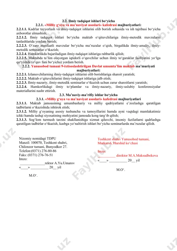 1.3. maktabda tarbiya va huquq fanlaridan mahorat darslarini tashkil etish va o‘tkazish; 2.1.1.4. maktab o‘quvchilarini huquq fan olimpiadalari, bilimlar bellashuvi va mutaxassislik xususiyatidan kelib chiqadigan tanlovlarga tayyorlash ishlarida ishtirok etish hamda ustoz-shogird tizimini yo‘lga qo‘yishda amaliy yordam berish; 2.1.1.5. milliy g‘oya, ma’naviyat asoslari va huquq ta’limi yo‘nalishi talabalarining malakaviy amaliyotlarini tashkil etish; 2.1.2. yunusobod tumani 9-ixtisoslashtirilgan davlat umumta’lim maktabi majburiyatlari: 2.1.2.1. ta’lim yo‘nalishining o‘quv rejasi va fan dasturlarini takomillashtirish maqsadida kafedra professor-o‘qituvchilari bilan hamkorlikda o‘quv fanlarini tahlil qilish, hulosa va takliflar berish; 2.1.2.2. hamkorlikda faoliyat ko‘rsatayotgan «milliy g‘oya va ma’naviyat asoslari» kafedrasi professor – o‘qituvchilariga o‘quv seminarlari, mahorat darslarini o‘tkazishlari uchun zarur sharoitlar yaratish; 2.1.2.3. amaliyotchi-talabalarga amaliyot dasturida belgilangan vazifalarni to‘liq bajarishlari uchun sharoit yaratish, amaliyotchi talabaning mutaxassisligi bo‘yicha ilg‘or o‘qituvchilardan biriktirish; 2.1.2.4. bakalavr ta’lim yo’nalishi amaliyotchi talabalarini maktablarda amaliyot mashg‘ulotlarini o‘tashlari; 2.1.2.4. maktabdagi olimpiada va turli tanlovlarda qatnashadigan iqtidorli talabalar bilan kafedra professor–o‘qituvchilarining qo‘shimcha mashg‘ulotlar olib borishlariga sharoit yaratish; …