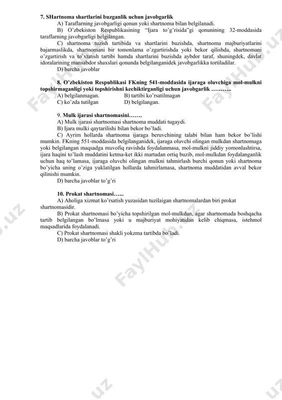 d jamoasi, bir guruh mexanizatorlar, bir guruh chorvadorlar, qo’lda va ot-ulovda ish bajaruvchi bir guruh xodimlar c) bir guruh mutaxassislar, qayta ishlash tsexining jamoasi, kooperativ jamoasi, sanoat korxonasi jamoasi, qurilish tashkilotlari jamoasi, transport tashkiloti jamoasi xo’jalikda ishlamaydigan ayrim fuqarolar qatnashishlari mumkin. d) barcha javoblar 7. shartnoma shartlarini buzganlik uchun javobgarlik a) taraflarning javobgarligi qonun yoki shartnoma bilan belgilanadi. b) o’zbekiston respublikasining “ijara to’g’risida”gi qonunining 32-moddasida taraflarning javobgarligi belgilangan. c) shartnoma tuzish tartibida va shartlarini buzishda, shartnoma majburiyatlarini bajarmaslikda, shartnomani bir tomonlama o’zgartirishda yoki bekor qilishda, shartnomani o’zgartirish va to’xtatish tartibi hamda shartlarini buzishda aybdor taraf, shuningdek, davlat idoralarining mansabdor shaxslari qonunda belgilanganidek javobgarlikka tortiladilar. d) barcha javoblar 8. o’zbekiston respublikasi fkning 541-moddasida ijaraga oluvchiga mol-mulkni topshirmaganligi yoki topshirishni kechiktirganligi uchun javobgarlik ……….. a) belgilanmagan. b) tartibi ko’rsatilmagan c) ko’zda tutilgan d) belgilangan. 9. mulk ijarasi shartnomasini……. a) mulk ijarasi shartnomasi shartnoma muddati tugaydi. b) ijara mulki qaytarilishi bilan bekor bo’ladi. …