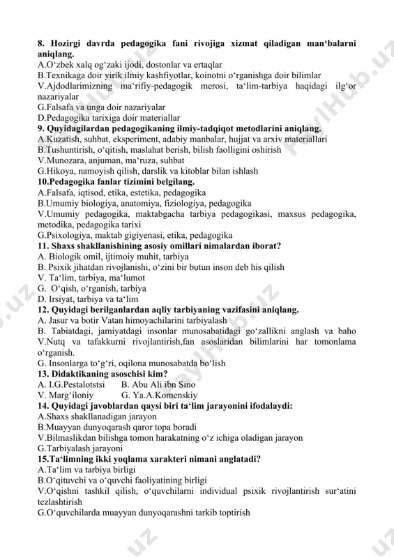 , lingvistika, grammatika v. psixologiya, anatomiya va fiziologiya, maktab gigiyenasi. g.falsafa, etika, estetika, axloqshunoslik 8. hozirgi davrda pedagogika fani rivojiga xizmat qiladigan man‘balarni aniqlang. a.o‘zbek xalq og‘zaki ijodi, dostonlar va ertaqlar b.texnikaga doir yirik ilmiy kashfiyotlar, koinotni o‘rganishga doir bilimlar v.ajdodlarimizning ma‘rifiy-pedagogik merosi, ta‘lim-tarbiya haqidagi ilg‘or nazariyalar g.falsafa va unga doir nazariyalar d.pedagogika tarixiga doir materiallar 9. quyidagilardan pedagogikaning ilmiy-tadqiqot metodlarini aniqlang. a.kuzatish, suhbat, eksperiment, adabiy manbalar, hujjat va arxiv materiallari b.tushuntirish, o‘qitish, maslahat berish, bilish faolligini oshirish v.munozara, anjuman, ma‘ruza, suhbat g.hikoya, namoyish qilish, darslik va kitoblar bilan ishlash 10.pedagogika fanlar tizimini belgilang. a.falsafa, iqtisod, etika, estetika, pedagogika b.umumiy biologiya, anatomiya, fiziologiya, pedagogika v.umumiy pedagogika, maktabgacha tarbiya pedagogikasi, maxsus pedagogika, metodika, pedagogika tarixi g.psixologiya, maktab gigiyenasi, etika, pedagogika 11. shaxs shakllanishining asosiy omillari nimalardan iborat? a. biologik omil, ijtimoiy muhit, tarbiya b. psixik jihatdan rivojlanishi, o‘zini bir butun inson deb his qilish v. ta‘lim, tarbiya, ma‘lumot g. o‘qish, o‘rganish, …