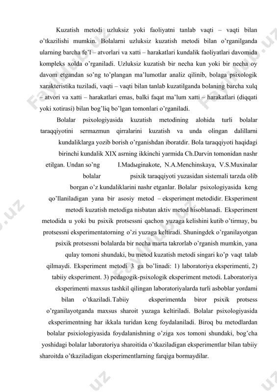 sistemali tarzda kun sayin o’rganish kerak. kuzatish metodidan foydalanilganda bolalar turli o’yin faoliyatlari, didaktik mashg’ulotlar, mehnat faoliyatlarida xilma–xil psixik protsesslarning va individual xususiyatning namoyon bo’lishini o’rganish mumkin. kuzatish metodi uzluksiz yoki faoliyatni tanlab vaqti – vaqti bilan o’tkazilishi mumkin. bolalarni uzluksiz kuzatish metodi bilan o’rganilganda ularning barcha fe’l – atvorlari va xatti – harakatlari kundalik faoliyatlari davomida kompleks xolda o’rganiladi. uzluksiz kuzatish bir necha kun yoki bir necha oy davom etgandan so’ng to’plangan ma’lumotlar analiz qilinib, bolaga psixologik xarakteristika tuziladi, vaqti – vaqti bilan tanlab kuzatilganda bolaning barcha xulq – atvori va xatti – harakatlari emas, balki faqat ma’lum xatti – harakatlari (diqqati yoki xotirasi) bilan bog’liq bo’lgan tomonlari o’rganiladi. bolalar psixologiyasida kuzatish metodining alohida turli bolalar taraqqiyotini sermazmun qirralarini kuzatish va unda olingan dalillarni kundaliklarga yozib borish o’rganishdan iboratdir. bola taraqqiyoti haqidagi birinchi kundalik xix asrning ikkinchi yarmida ch.darvin tomonidan nashr etilgan. undan so’ng i.madыginakote, n.a.menchinskaya, v.s.muxinalar bolalar psixik …