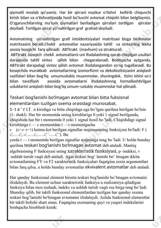 rda yo'nalish ko'rsatilgan bo'lsa, u holda graf yo'naltirilgan bo'ladi, agar yo'nalishning ahamiyati bo'lmasa, u holda graf yo'naltirilmagan deyiladi. yo'naltirilgan grafda cho'qqilarni tutashtiruvchi chiziqlar qirralar deyiladi.yo'naltirilgan grafning cho'qqilariga avtomatning holatlari to'plamini bir qiymatli moslab qo'yamiz. har bir qirrani mazkur o'tishni keltirib chiquvchi kirish bilan va o'tishnatijasida hosil bo'luvchi avtomat chiqishi bilan belgilaymiz. o'zgaruvchilarning ma'lum qiymatlari beriladigan qirralari tortilgan qirralar deyiladi. tortilgan qirral yo'naltirilgan graf grafoid deyiladi. avtomatning yo'naltirilgan grafi intsidentsiyalari matritsasi bizga birikmalar matritsasini beradi.chekli avtomatlar nazariyasida tahlil va sintezning ikkita asosiy bosqichi farq qilinadi: abttrakt (mavhum) va strukturali. abttrakt bosqich chekli avtomatlarni uni ifodalashning qarab chiqilgan usullari darajasida tahlil sintez qilish bilan chegaralanadi. boshqacha aytganda, abttrakt darajadagi sintez qilish avtomat ifodalangandan so'ng tugallanadi. bu bosqichda murakkab avtomatlarning izomorfizmi va dekoliozitsiyasini aniqlash vazifalari bilan bog'liq umumuslubiy muammolar, shuningdek, tizim ishini so'z bilan tavsiflash asosida avtomatlarni ifodalashnnng formallashtirilgan uslublarini aniqlash bilan bog'liq umum¬uslubiy muammolar hal qilinadi. teskari bog‘lanishi bo’lmagan avtomat bilan bitta …