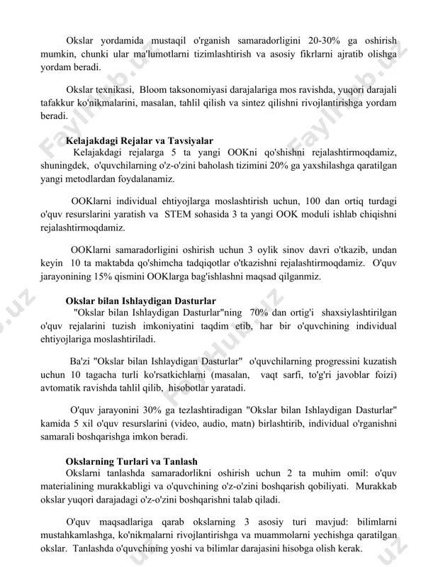 ar yordamida mustaqil o'rganish samaradorligini 20-30% ga oshirish mumkin, chunki ular ma'lumotlarni tizimlashtirish va asosiy fikrlarni ajratib olishga yordam beradi. okslar texnikasi, bloom taksonomiyasi darajalariga mos ravishda, yuqori darajali tafakkur ko'nikmalarini, masalan, tahlil qilish va sintez qilishni rivojlantirishga yordam beradi. kelajakdagi rejalar va tavsiyalar kelajakdagi rejalarga 5 ta yangi ookni qo'shishni rejalashtirmoqdamiz, shuningdek, o'quvchilarning o'z-o'zini baholash tizimini 20% ga yaxshilashga qaratilgan yangi metodlardan foydalanamiz. ooklarni individual ehtiyojlarga moslashtirish uchun, 100 dan ortiq turdagi o'quv resurslarini yaratish va stem sohasida 3 ta yangi ook moduli ishlab chiqishni rejalashtirmoqdamiz. ooklarni samaradorligini oshirish uchun 3 oylik sinov davri o'tkazib, undan keyin 10 ta maktabda qo'shimcha tadqiqotlar o'tkazishni rejalashtirmoqdamiz. o'quv jarayonining 15% qismini ooklarga bag'ishlashni maqsad qilganmiz. okslar bilan ishlaydigan dasturlar "okslar bilan ishlaydigan dasturlar"ning 70% dan ortig'i shaxsiylashtirilgan o'quv rejalarini tuzish imkoniyatini taqdim etib, har bir o'quvchining individual ehtiyojlariga moslashtiriladi. ba'zi "okslar bilan ishlaydigan dasturlar" o'quvchilarning progressini kuzatish uchun 10 tagacha turli ko'rsatkichlarni …