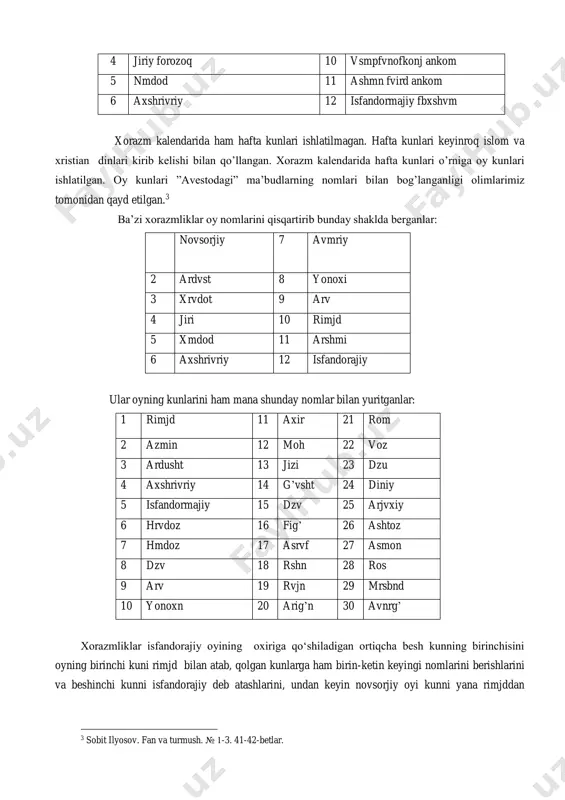 rlar.1 t.t., 1968. 29,30,31-betlar. 2shu kitob, 83-84- betlar. 4 jiriy forozoq 10 vsmpfvnofkonj ankom 5 nmdod 11 ashmn fvird ankom 6 axshrivriy 12 isfandormajiy fbxshvm xorazm kalendarida ham hafta kunlari ishlatilmagan. hafta kunlari keyinroq islom va xristian dinlari kirib kelishi bilan qo’llangan. xorazm kalendarida hafta kunlari o’rniga oy kunlari ishlatilgan. oy kunlari ”avestodagi” ma’budlarning nomlari bilan bog’langanligi olimlarimiz tomonidan qayd etilgan.3 ba’zi xorazmliklar oy nomlarini qisqartirib bunday shaklda berganlar: 1 novsorjiy 7 avmriy 2 ardvst 8 yonoxi 3 xrvdot 9 arv 4 jiri 10 rimjd 5 xmdod 11 arshmi 6 axshrivriy 12 isfandorajiy ular oyning kunlarini ham mana shunday nomlar bilan yuritganlar: 1 rimjd 11 axir 21 rom 2 azmin 12 moh 22 voz 3 ardusht 13 jizi 23 dzu 4 axshrivriy 14 g’vsht 24 diniy 5 isfandormajiy 15 dzv 25 arjvxiy 6 hrvdoz 16 fig’ 26 ashtoz 7 hmdoz 17 asrvf 27 asmon 8 dzv 18 rshn 28 ros …