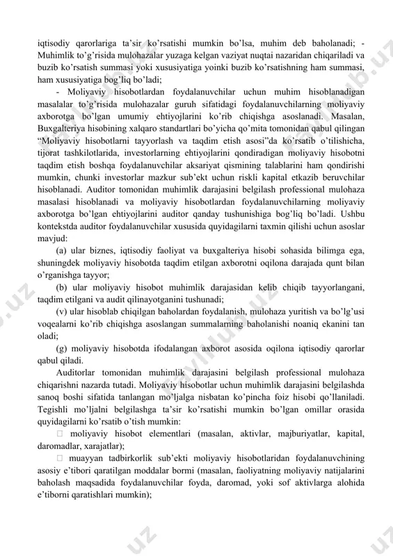 ’rganiladi, tahlil qilinadi. amaliy jihatdan muhimlik moliyaviy hisobotning sifat xususiyatini ifodalab qolmasdan, uni tuzishda yo’l qo’yilishi mumkin bo’lgan xatolikning eng yuqori chegarasini belgilab, shu chegaradan oshgan xatoliklar, tushirib qoldirishlar hisobot berayotgan sub’ekt tomonidan to’g’rilanishi shartligini nazarda tutadi. amaliyotda moliyaviy hisobotning moddalari bo’yicha muhimlik darajasi chegaralarini belgilash tartibi yuzasidan mhxslarida ham buxgalteriya hisobining umumqabul qilingan tamoyillari(gaap-generally accepted accounting principles (aqsh)) standartlarida ham aniq tavsiya yoki takliflar keltirilmagan. moliyaviy hisobot bo’yicha muhimlik darajasi chegarasini belgilash mutaxassisning amaliy ko’nikmalari, bilim darajasi va sub’ekt moliyaviy-xo’jalik faoliyatining xususiyatlarini tushunish darajasiga bog’liqdir. muhimlik darajasini aniqlash tartibi mhxslariga nisbatan auditning xalqaro standartlarida (axs) kengroq yoritilgan. xususan, 315-sonli “muhim buzib ko’rsatishlar risklarini tadbirkorlik sub’ektini va uning muhitini bilish asosida aniqlash va baholash”, 320-sonli “auditni rejalashtirish va bajarishda muhimlik”, 450-sonli “audit jarayonida aniqlangan buzib ko’rsatishlarni baholash”, 600-sonli “maxsus ko’rib chiqishlar – guruh moliyaviy hisobotlarining auditi (jumladan komponent auditorlari ishlari)” nomli auditning xalqaro standartlarida yoritilgan. moliyaviy hisobotlar auditini o’tkazishda auditorning …