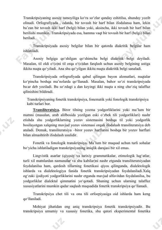 an’anaviy alfavitdan o‘rni bilan ma’lum bir o‘zgarishlar kiritish orqali foydalaniladi. shuning uchun ham transkripsiyada belgilar soni o‘ziga asos bo‘lgan alfavitdagi harflar sonidan ko‘p bo‘ladi. transkripsiya tamoyillari o‘ziga xos xususiyatlari bilan orfografiya va uning tamoyillaridan (fonetik, morfologik, tarixiy-an’anaviy kabi) farq qiladi. transkripsiyaning asosiy tamoyiliga ko‘ra so‘zlar qanday eshitilsa, shunday yozib olinadi. orfografiyada , odatda, bir tovush bir harf bilan ifodalansa ham, lekin ba’zan bir tovush ikki harf (belgi) bilan yoki, aksincha, ikki tovush bir harf bilan berilishi mumkin. transkripsiyada esa, hamma vaqt bir tovush bir harf (belgi) bilan beriladi. transkripsiyada asosiy belgilar bilan bir qatorda diakritik belgilar ham ishlatiladi. asosiy belgiga qo‘shilgan qo‘shimcha belgi diakritik belgi deyiladi. masalan, til oldi o‘(o)ni til orqa o‘(o)dan farqlash uchun asosiy belgining ustiga ikkita nuqta qo‘yiladi. ana shu qo‘yilgan ikkita nuqta diakritik belgi sanaladi. transkripsiyada orfografiyada qabul qilingan bayon alomatlari, nuqtalar ko‘pincha boshqa ma’nolarda qo‘llanadi. masalan, bahor so‘zi transkripsiyada ba:ar deb yoziladi. bu so‘zdagi a …