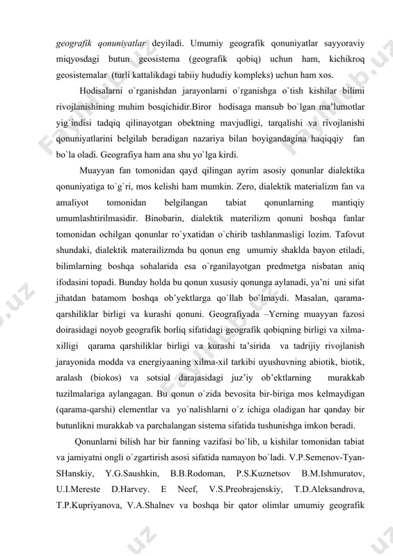 tuzilmalariga aylangagan. bu qonun o`zida bevosita bir-biriga mos kelmaydigan (qarama-qarshi) elementlar va yo`nalishlarni o`z ichiga oladigan har qanday bir butunlikni murakkab va parchalangan sistema sifatida tushunishga imkon beradi. qonunlarni bilish har bir fanning vazifasi bo`lib, u kishilar tomonidan tabiat va jamiyatni ongli o`zgartirish asosi sifatida namayon bo`ladi. v.p.semenov-tyan-shanskiy, y.g.saushkin, b.b.rodoman, p.s.kuznetsov b.m.ishmuratov, u.i.mereste d.harvey. e neef, v.s.preobrajenskiy, t.d.aleksandrova, t.p.kupriyanova, v.a.shalnev va boshqa bir qator olimlar umumiy geografik qonunlarni shakllantirishga harakat qilganlar. ularning deyarli barchasi geografik qonunlaning o`ziga xosligini va ularning geografik qobiqda sodir bo`ladigan geografik jarayonlarning namoyon bo`lishidagi ahamiyatini qayd qilishadi. s.v.kalesnik (1970) olimlarning tasavvurlarini tizimga soldi va yanada rivojlantirdi va 35 xildan iborat umumiy geografik qonunlar majmuasini taklif etgan edi. u yer sharining eng umumiy geografik qonuniyatlari sifatida quyidagilarni belgilaydi: 1) geografik (landshaft) qobiqning bir butunligi; 2) geografik qobiqda moddalarning va u bilan bog`liq bo`lgan energiyaaning aylanma harakati; 3) geografik qobiqda ritmik hodisalarning mavgudligi; 4) rivojlanishning uzluksizligi; 5) geografik …