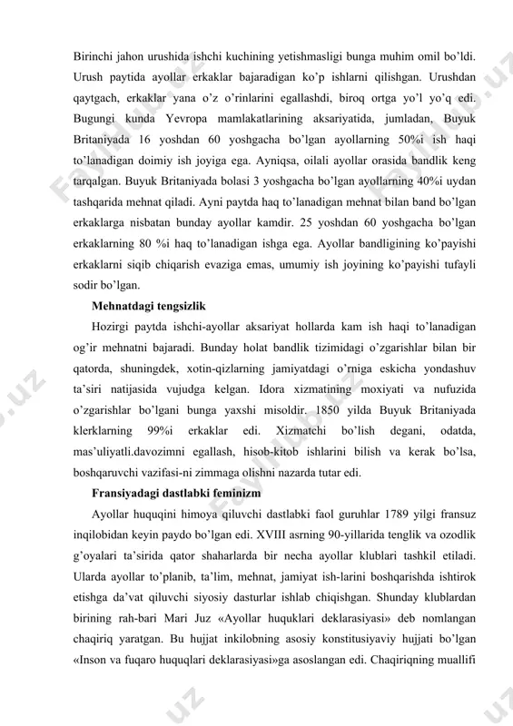as’uliyatli.davozimni egallash, hisob-kitob ishlarini bilish va kerak bo’lsa, boshqaruvchi vazifasi-ni zimmaga olishni nazarda tutar edi. fransiyadagi dastlabki feminizm ayollar huquqini himoya qiluvchi dastlabki faol guruhlar 1789 yilgi fransuz inqilobidan keyin paydo bo’lgan edi. xviii asrning 90-yillarida tenglik va ozodlik g’oyalari ta’sirida qator shaharlarda bir necha ayollar klublari tashkil etiladi. ularda ayollar to’planib, ta’lim, mehnat, jamiyat ish-larini boshqarishda ishtirok etishga da’vat qiluvchi siyosiy dasturlar ishlab chiqishgan. shunday klublardan birining rah-bari mari juz «ayollar huquklari deklarasiyasi» deb nomlangan chaqiriq yaratgan. bu hujjat inkilobning asosiy konstitusiyaviy hujjati bo’lgan «inson va fuqaro huquqlari deklarasiyasi»ga asoslangan edi. chaqiriqning muallifi ta’kidlashicha, erkinlik va teng fuqarolik huquqi faqat erkaklarga tegishli bo’lib, jamiyatning yarmi ana shunday ustuvorliklardan mahrum bo’lgan sharoitda haqiqiy tenglikka erishib bo’lmaydi. inqilob rahbarlari bu chaqiriqqa qo’shilmadi va mari juz qatl etildi. ayollar klublari hukumat dekretiga ko’ra tarqatib yuborildi. shundan so’ng feministik guruhlar g’arb mamlakatlarida bot-bot tashkil topgan va qayta tashkil etilgan, ko’pincha noxush qarashlarga duchor …