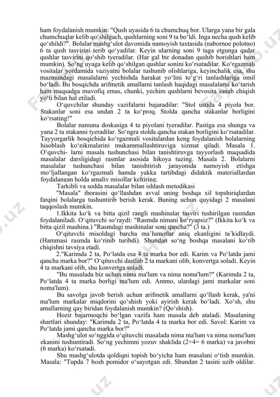 iyasi bilan taqqoslang. topshiriq 2. boshlang‘ich sinflar uchun matematika qo‘llanmasi bilan tanishib, matnli mashqlarning asosiy elementlarini ayting. qay xolatda «mashqning yechimi» iborasini ishlatish mumkinligini tushuntiring. bolalarga bu iboraning mazmunini qanday qilib tushuntirish mumkin. masala tushunchasi bilantanishtirishga oid tayyorgarlik ishlari bu bosqichda "masala" iborasini ishlatgan ma'qul. tayyorgarlik davridagi ishdan maqsad - bolalarga real hayotda yuz beradigan holatlarni matematik simvollar tiliga o‘tkazish imkoniyatini anglatishdan iboratdir. bu holatda rasmlar yordamida masalalar tuzilishining zarurati yo‘q. yaxshisi kichik hikoya shaklida bayon etilgan holatni bolalar matematik belgilar bilan daftarga yozib olish imkoniyati bo‘lsin. hikoya uchun □ + □ = □ yoki □ - □ = □sxematik shakldagi yozuvlar ko‘rsatkich (yo‘llanma) bo‘lib xizmat qilishi mumkin. bu shakllar ichiga bolalar tegishli syujetdagi raqamlar (sonlarni) qo‘yadilar (yozadilar). masalan, «ikki tasvir keltirilgan. mana bu rasm bo‘yicha men tuzgan hikoyaga diqqat qilinglar». 1."olchaning bir shoxida 3 dona olcha, boshqa shoxida esa 1 dona olcha bor edi, har ikkala shoxdagi olchalar soni …