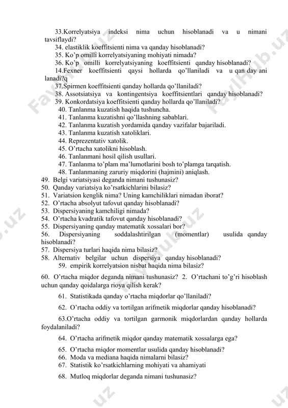 uchun qanday ma’lumotlarni hisoblash zarur? 32. determinatsiya indeksi qanday hisoblanadi va u nimani tavsiflaydi? 33.korrelyatsiya indeksi nima uchun hisoblanadi va u nimani tavsiflaydi? 34. elastiklik koeffitsienti nima va qanday hisoblanadi? 35. ko’p omilli korrelyatsiyaning mohiyati nimada? 36. ko’p omilli korrelyatsiyaning koeffitsienti qanday hisoblanadi? 14.fexner koeffitsienti qaysi hollarda qo’llaniladi va u qan day ani lanadi?q 37.spirmen koeffitsienti qanday hollarda qo’llaniladi? 38. assotsiatsiya va kontingentsiya koeffitsientlari qanday hisoblanadi? 39. konkordatsiya koeffitsienti qanday hollarda qo’llaniladi? 40. tanlanma kuzatish haqida tushuncha. 41. tanlanma kuzatishni qo’llashning sabablari. 42. tanlanma kuzatish yordamida qanday vazifalar bajariladi. 43. tanlanma kuzatish xatoliklari. 44. reprezentativ xatolik. 45. o’rtacha xatolikni hisoblash. 46. tanlanmani hosil qilish usullari. 47. tanlanma to’plam ma’lumotlarini bosh to’plamga tarqatish. 48. tanlanmaning zaruriy miqdorini (hajmini) aniqlash. 49. belgi variatsiyasi deganda nimani tushunasiz? 50. qanday variatsiya ko’rsatkichlarini bilasiz? 51. variatsion kenglik nima? uning kamchiliklari nimadan iborat? 52. o’rtacha absolyut tafovut qanday hisoblanadi? 53. dispersiyaning kamchiligi nimada? 54. o’rtacha kvadratik …