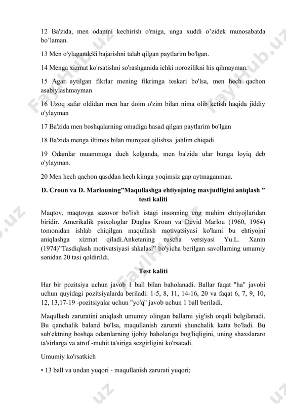 ch qachon qasddan hech kimga yoqimsiz gap aytmaganman. d. croun va d. marlouning”maqullashga ehtiyojning mavjudligini aniqlash ” testi kaliti maqtov, maqtovga sazovor bo'lish istagi insonning eng muhim ehtiyojlaridan biridir. amerikalik psixologlar duglas kroun va devid marlou (1960, 1964) tomonidan ishlab chiqilgan maqullash motivatsiyasi ko'lami bu ehtiyojni aniqlashga xizmat qiladi.anketaning ruscha versiyasi yu.l. xanin (1974)”tasdiqlash motivatsiyasi shkalasi” bo'yicha berilgan savollarning umumiy sonidan 20 tasi qoldirildi. test kaliti har bir pozitsiya uchun javob 1 ball bilan baholanadi. ballar faqat "ha" javobi uchun quyidagi pozitsiyalarda beriladi: 1-5, 8, 11, 14-16, 20 va faqat 6, 7, 9, 10, 12, 13,17-19 -pozitsiyalar uchun "yo'q" javob uchun 1 ball beriladi. maqullash zaruratini aniqlash umumiy olingan ballarni yig'ish orqali belgilanadi. bu qanchalik baland bo'lsa, maqullanish zarurati shunchalik katta bo'ladi. bu sub'ektning boshqa odamlarning ijobiy baholariga bog'liqligini, uning shaxslararo ta'sirlarga va atrof -muhit ta'siriga sezgirligini ko'rsatadi. umumiy ko'rsatkich • 13 ball va undan yuqori - maqullanish zarurati yuqori; …