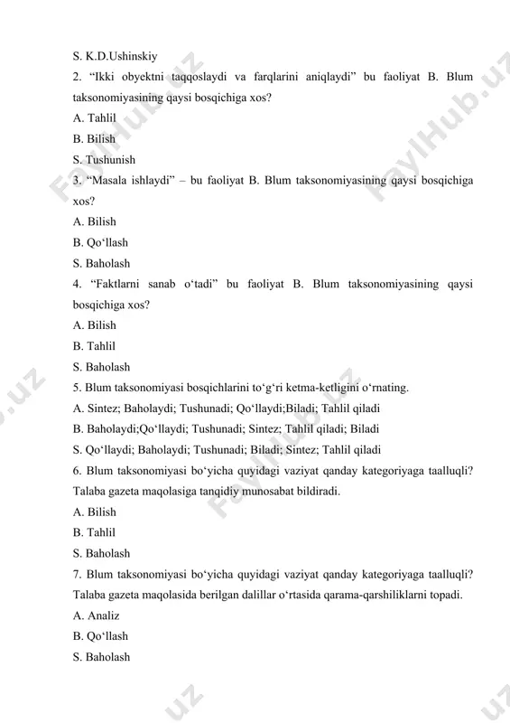ushunadi; qo‘llaydi;biladi; tahlil qiladi b. baholaydi;qo‘llaydi; tushunadi; sintez; tahlil qiladi; biladi s. qo‘llaydi; baholaydi; tushunadi; biladi; sintez; tahlil qiladi 6. blum taksonomiyasi bo‘yicha quyidagi vaziyat qanday kategoriyaga taalluqli? talaba gazeta maqolasiga tanqidiy munosabat bildiradi. a. bilish b. tahlil s. baholash 7. blum taksonomiyasi bo‘yicha quyidagi vaziyat qanday kategoriyaga taalluqli? talaba gazeta maqolasida berilgan dalillar o‘rtasida qarama-qarshiliklarni topadi. a. analiz b. qo‘llash s. baholash 8. blum taksonomiyasi necha bosqichdan iborat? a. 5 b. 6 s. 2 9. blum taksonomiyasi bo‘yicha sintez o‘quv maqsadini aniqlash uchun qanday qiyinlik darajasiga ega bo‘lgan testlar tuziladi? a. produktiv b. reproduktiv s. ijodiy 10. b.blum taksonomiyasi bo‘yicha quyidagi vaziyat qanday kategoriyaga taalluqli? talaba gazeta maqolasini talqin qiladi va tushuntiradi. a. qo‘llash b. tushunish s. analiz 11) b.blum taksonomiyasini ketma-ketligini to‘g‘ri o‘rnating. a. baholash, qo‘llash, bilish, tahlil, tushunish, sintez. b. bilish, tushunish, qo‘llash, tahlil, sintez, baholash. s. sintez, bilish, tahlil, tushunish, baholash, qo‘llash 12. blum taksonomiyasi bo‘yicha …