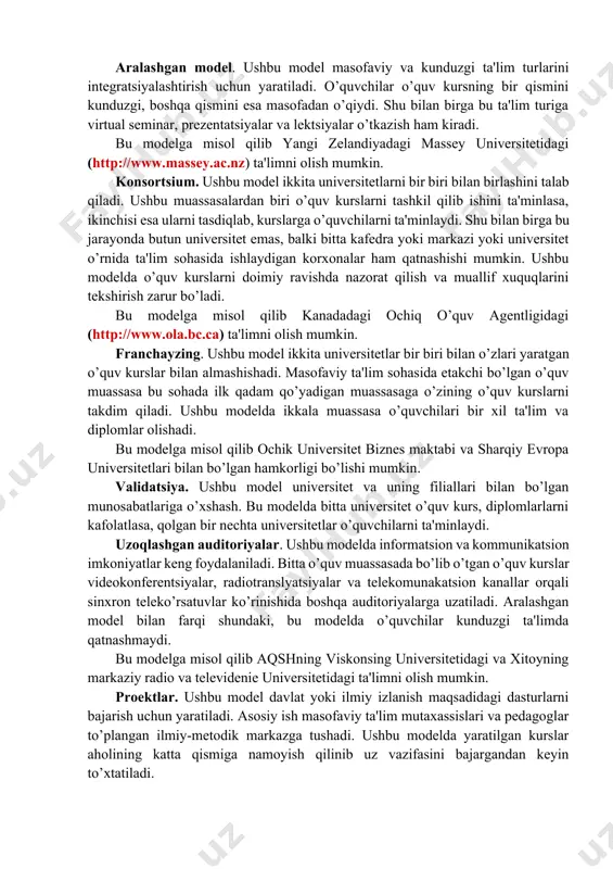 rajasi, mamlakatning ta'lim sohasidagi odatlari. birlamchi model. ushbu model faqat masofaviy o’quvchilar bilan ishlash uchun yaratiladi. ularning har bittasi virtual o’qituvchiga biriktirilgan bo’lishadi. konsultatsiyalar va yakuniy nazoratlarni topshirish uchun esa regional bo’limlar bo’lishi shart. shunday o’quv kurslarda o’qituvchi va o’quvchilarga o’quv shaklini va formasini tanlashda katta imkoniyatlar va ozodliklar beriladi. bu modelga misol qilib buyuk britaniyaning ochiq universitetidagi (http://www.ou.uk) ta'limni olish mumkin. ikkilamchi model. ushbu model masofaviy va kunduzgi ta'lim o’quvchilar bilan ishlash uchun yaratiladi. ikkala guruhda bir xil o’quv dasturi va darslar jadvali, imtixonlar va ularni baxolash mezonlari mavjud. shunday o’quv muassasalarda kunduzgi kurslarning soni masofaviylarga qaraganda ko’p. ushbu masofaviy kurslar pedagogika va uslubiyotdagi yangi yo’nalishlarni izlanishlarida qullaniladi. bu modelga misol qilib yangi angliya va avstraliya universitetidagi (http://www.une.edu.au) ta'limni olish mumkin. aralashgan model. ushbu model masofaviy va kunduzgi ta'lim turlarini integratsiyalashtirish uchun yaratiladi. o’quvchilar o’quv kursning bir qismini kunduzgi, boshqa qismini esa masofadan o’qiydi. shu bilan birga bu ta'lim …