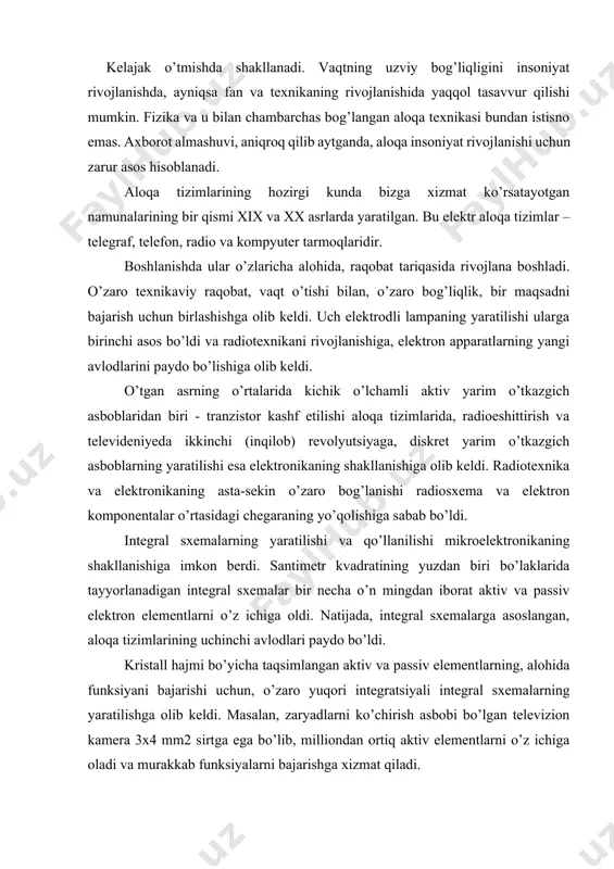 l hajmi bo’yicha taqsimlangan aktiv va passiv elementlarning, alohida funksiyani bajarishi uchun, o’zaro yuqori integratsiyali integral sxemalarning yaratilishga olib keldi. masalan, zaryadlarni ko’chirish asbobi bo’lgan televizion kamera 3x4 mm2 sirtga ega bo’lib, milliondan ortiq aktiv elementlarni o’z ichiga oladi va murakkab funksiyalarni bajarishga xizmat qiladi. katta integral sxemalar yaratilishi kompyuterlarning yangi avlodini, mobil telefonlar, televizion kameralar va boshqa hozirgi zamon aloqa tizimlarini yaratilishiga asos bo’ldi. hozirgi vaqtda, qattiq jism elektronikasida, o’ta yangi elektron qurilmalarni yaratish uchun yangi fizikaviy prinsiplar va hodisalarni aniqlashda izlanish ishlari olib borilmoqda. bu fizikaviy jarayonlarning xarakterli xususiyati - qattiq jism hajmidagi dinamik nojinsliliklardan axborotni saqlash va qayta ishlashda foydalanishdir. dinamik nojinsliliklarga gann elektr domenlari, silindrik va magnit domenlar, zaryadni ko’chirish asboblaridagi paket va «cho’ntaklar», sirtqi va hajmiy akustik hamda spinli to’lqinlar kiradi. natijada hozirgi, eng yangi elektron qurilmalarni yaratish uchun akustikaviy – magnitoelektronika, kvant elektronikasi, spinotronika va nanotexnologiya yo’nalishlari yaratilmoqda. bu yangi texnologiyalar o’z navbatida insoniyat …