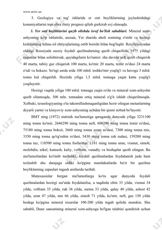 xassislar bergan ma'lumotlarga ko'ra agar dunyoda foydali qazilmalardan hozirgi sur'atda foydalanilsa, u taqdirda oltin 33 yilda, vismut 34 yilda, volfram 35 yilda, ruh 36 yilda, surma 33 yilda, qalay 40 yilda, asbest 42 yilda, uran 47 yilda, mis 66 yilda, simob 71 yilda, ko'mir, neft, gaz 150 yilda boshqa ko'pgina mineral resurslar 100-200 yilda tugab qolishi mumkin. shu sababli, dune sanoatining mineral xom-ashyoga bo'lgan talabini qondirish uchun geologik qidiruv ishlarini kengaytirib, yangi konlarni topish hisobiga ular zapaslarini bir necha marta ko'paytirish kerak. ammo hozirning o'zida rivojlangan kapitalistik mamlakatlarda yaponiyada, angliyada, germaniya, italiya, gollandiya, belgiyada va boshqa davlatlarda qazilma boyliklarini etishmasligi sezilib qoldi. shunday qilib, yuqorida keltirilgan ma'lumotlardan ko'rinib turibdiki, aholining o'sishiga nisbatan mineral xom-ashyodan foydalanish sur'ati tezlashib ketmoqda. bu esa ba'zi bir foydali qazilmalarni tugab qolish xavfini vujudga keltirmoqda. foydali qazilmalar metal foydali qazilma va nometal foydali qazilmalarga bo'linadi. metal foydali qazilmalarga sof metallar qora rangli metal ro'dalari (temir va …